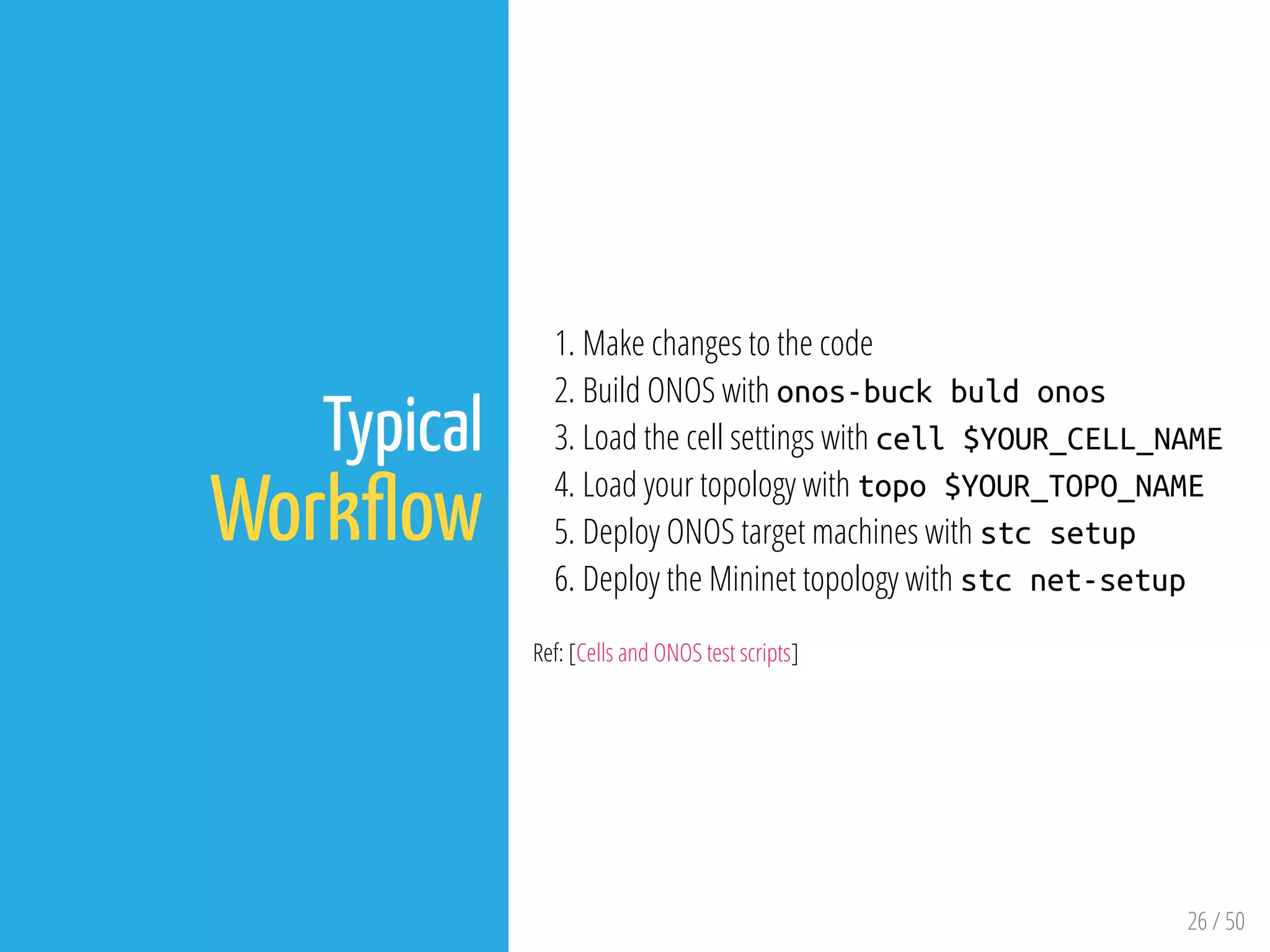 26 / 50
Typical
Work ow
1. Make changes to the code
2. Build ONOS with onos-buck buld onos
3. Load the cell settings with cell $YOUR_CELL_NAME
4. Load your topology with topo $YOUR_TOPO_NAME
5. Deploy ONOS target machines with stc setup
6. Deploy the Mininet topology with stc net-setup
Ref: [Cells and ONOS test scripts]
 