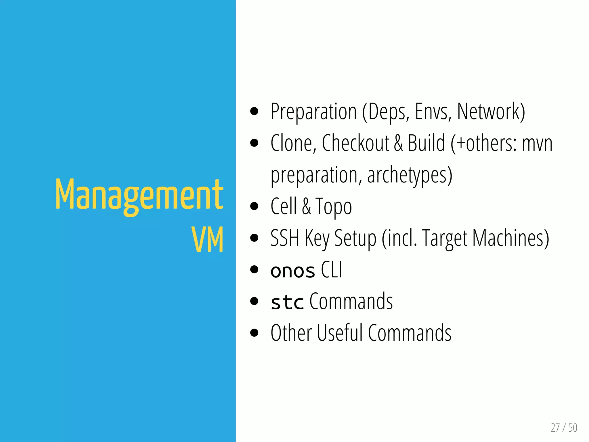 27 / 50
Management
VM
Preparation (Deps, Envs, Network)
Clone, Checkout & Build (+others: mvn
preparation, archetypes)
Cell & Topo
SSH Key Setup (incl. Target Machines)
onos CLI
stc Commands
Other Useful Commands
 