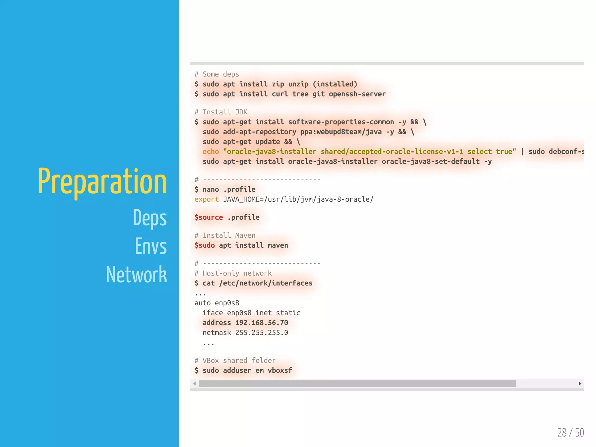 28 / 50
Preparation
Deps
Envs
Network
# Some deps
$ sudo apt install zip unzip (installed)
$ sudo apt install curl tree git openssh-server
# Install JDK
$ sudo apt-get install software-properties-common -y && 
sudo add-apt-repository ppa:webupd8team/java -y && 
sudo apt-get update && 
echo "oracle-java8-installer shared/accepted-oracle-license-v1-1 select true" | sudo debconf-s
sudo apt-get install oracle-java8-installer oracle-java8-set-default -y
# -----------------------------
$ nano .profile
export JAVA_HOME=/usr/lib/jvm/java-8-oracle/
$source .profile
# Install Maven
$sudo apt install maven
# -----------------------------
# Host-only network
$ cat /etc/network/interfaces
...
auto enp0s8
iface enp0s8 inet static
address 192.168.56.70
netmask 255.255.255.0
...
# VBox shared folder
$ sudo adduser em vboxsf
 