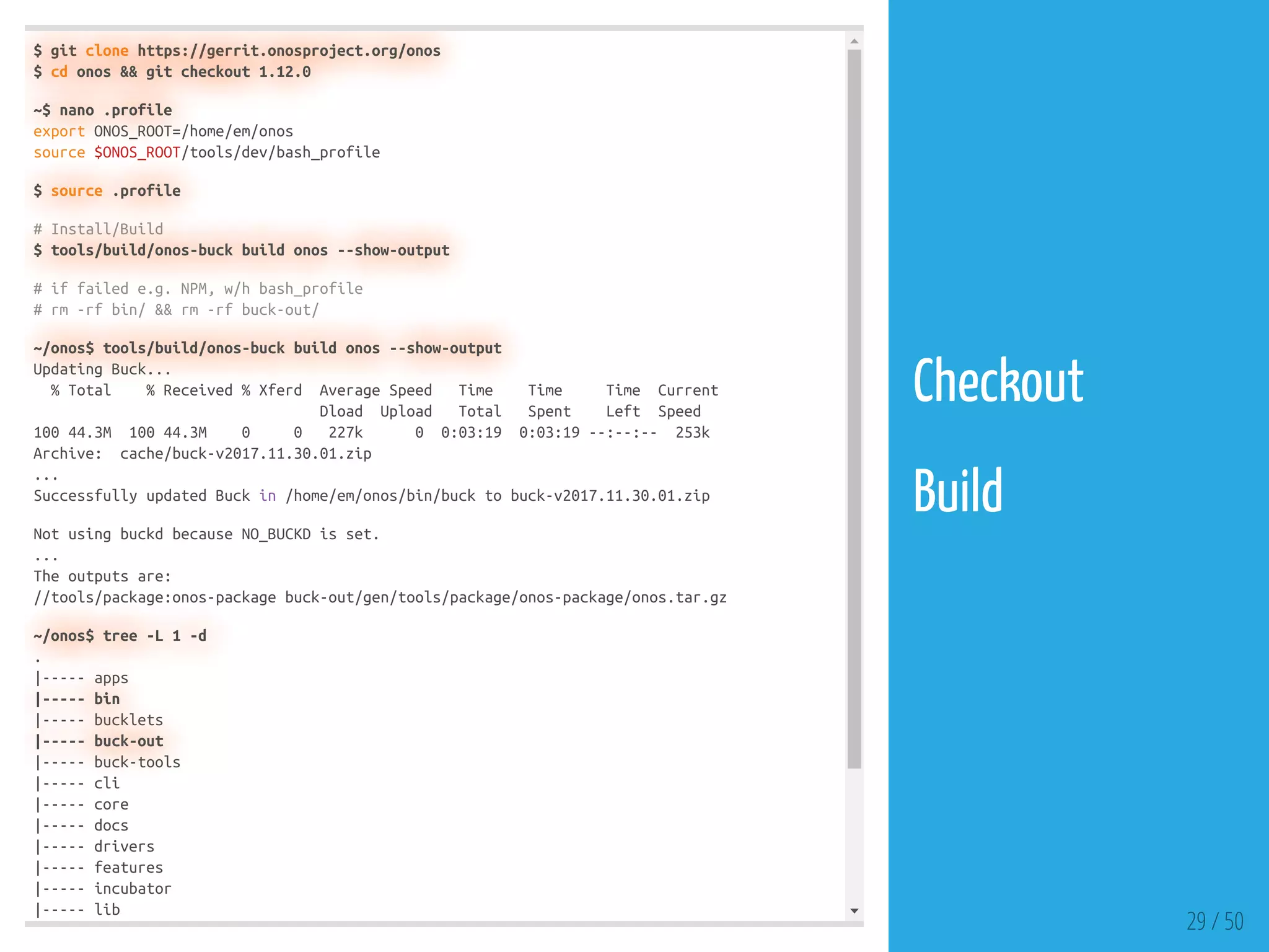 $ git clone https://gerrit.onosproject.org/onos
$ cd onos && git checkout 1.12.0
~$ nano .profile
export ONOS_ROOT=/home/em/onos
source $ONOS_ROOT/tools/dev/bash_profile
$ source .profile
# Install/Build
$ tools/build/onos-buck build onos --show-output
# if failed e.g. NPM, w/h bash_profile
# rm -rf bin/ && rm -rf buck-out/
~/onos$ tools/build/onos-buck build onos --show-output
Updating Buck...
% Total % Received % Xferd Average Speed Time Time Time Current
Dload Upload Total Spent Left Speed
100 44.3M 100 44.3M 0 0 227k 0 0:03:19 0:03:19 --:--:-- 253k
Archive: cache/buck-v2017.11.30.01.zip
...
Successfully updated Buck in /home/em/onos/bin/buck to buck-v2017.11.30.01.zip
Not using buckd because NO_BUCKD is set.
...
The outputs are:
//tools/package:onos-package buck-out/gen/tools/package/onos-package/onos.tar.gz
~/onos$ tree -L 1 -d
.
|----- apps
|----- bin
|----- bucklets
|----- buck-out
|----- buck-tools
|----- cli
|----- core
|----- docs
|----- drivers
|----- features
|----- incubator
|----- lib
29 / 50
Checkout
 
Build
 