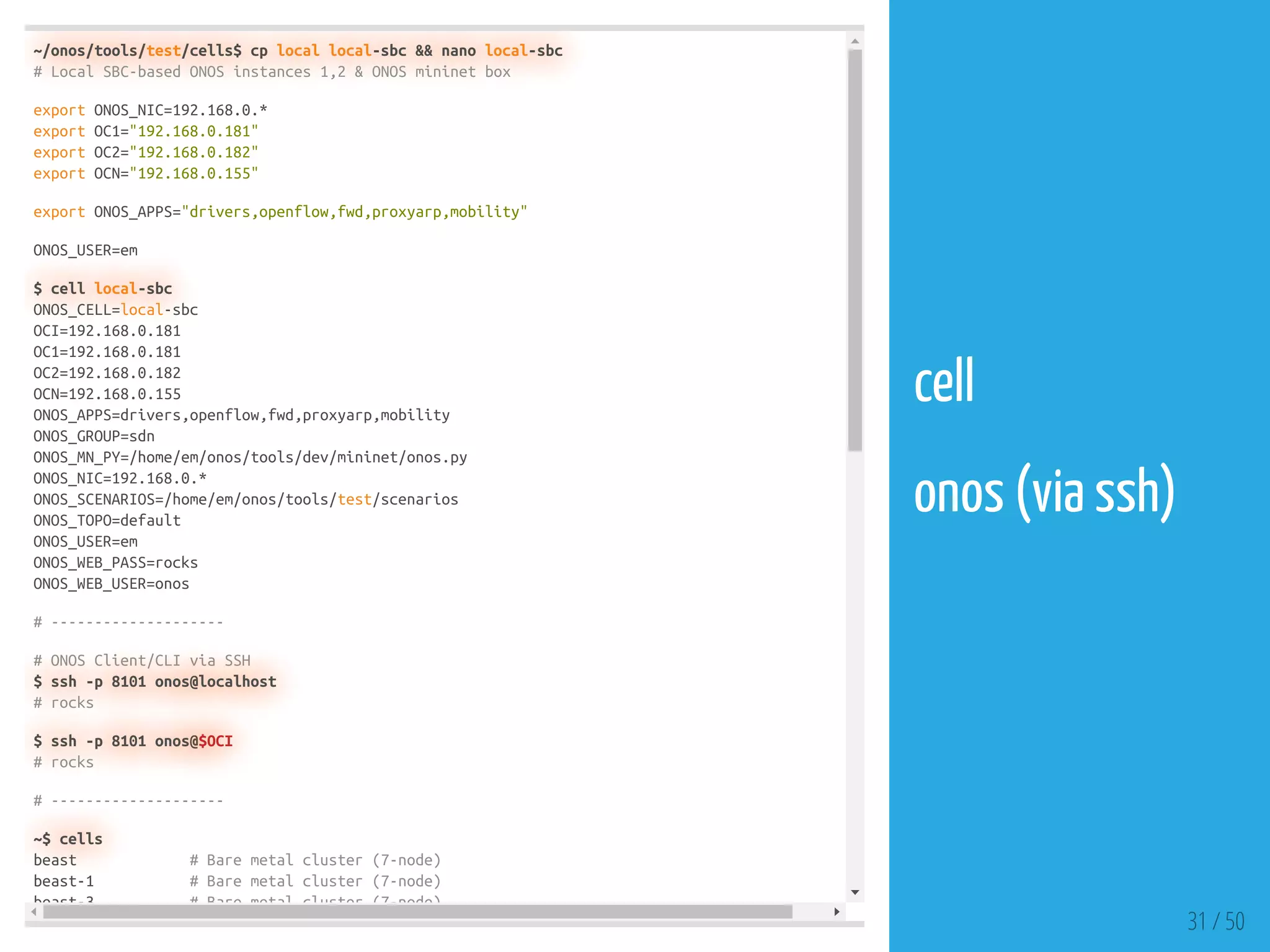 ~/onos/tools/test/cells$ cp local local-sbc && nano local-sbc
# Local SBC-based ONOS instances 1,2 & ONOS mininet box
export ONOS_NIC=192.168.0.*
export OC1="192.168.0.181"
export OC2="192.168.0.182"
export OCN="192.168.0.155"
export ONOS_APPS="drivers,openflow,fwd,proxyarp,mobility"
ONOS_USER=em
$ cell local-sbc
ONOS_CELL=local-sbc
OCI=192.168.0.181
OC1=192.168.0.181
OC2=192.168.0.182
OCN=192.168.0.155
ONOS_APPS=drivers,openflow,fwd,proxyarp,mobility
ONOS_GROUP=sdn
ONOS_MN_PY=/home/em/onos/tools/dev/mininet/onos.py
ONOS_NIC=192.168.0.*
ONOS_SCENARIOS=/home/em/onos/tools/test/scenarios
ONOS_TOPO=default
ONOS_USER=em
ONOS_WEB_PASS=rocks
ONOS_WEB_USER=onos
# --------------------
# ONOS Client/CLI via SSH
$ ssh -p 8101 onos@localhost
# rocks
$ ssh -p 8101 onos@$OCI
# rocks
# --------------------
~$ cells
beast # Bare metal cluster (7-node)
beast-1 # Bare metal cluster (7-node)
beast-3 # Bare metal cluster (7-node)
31 / 50
cell
 
onos (via ssh)
 