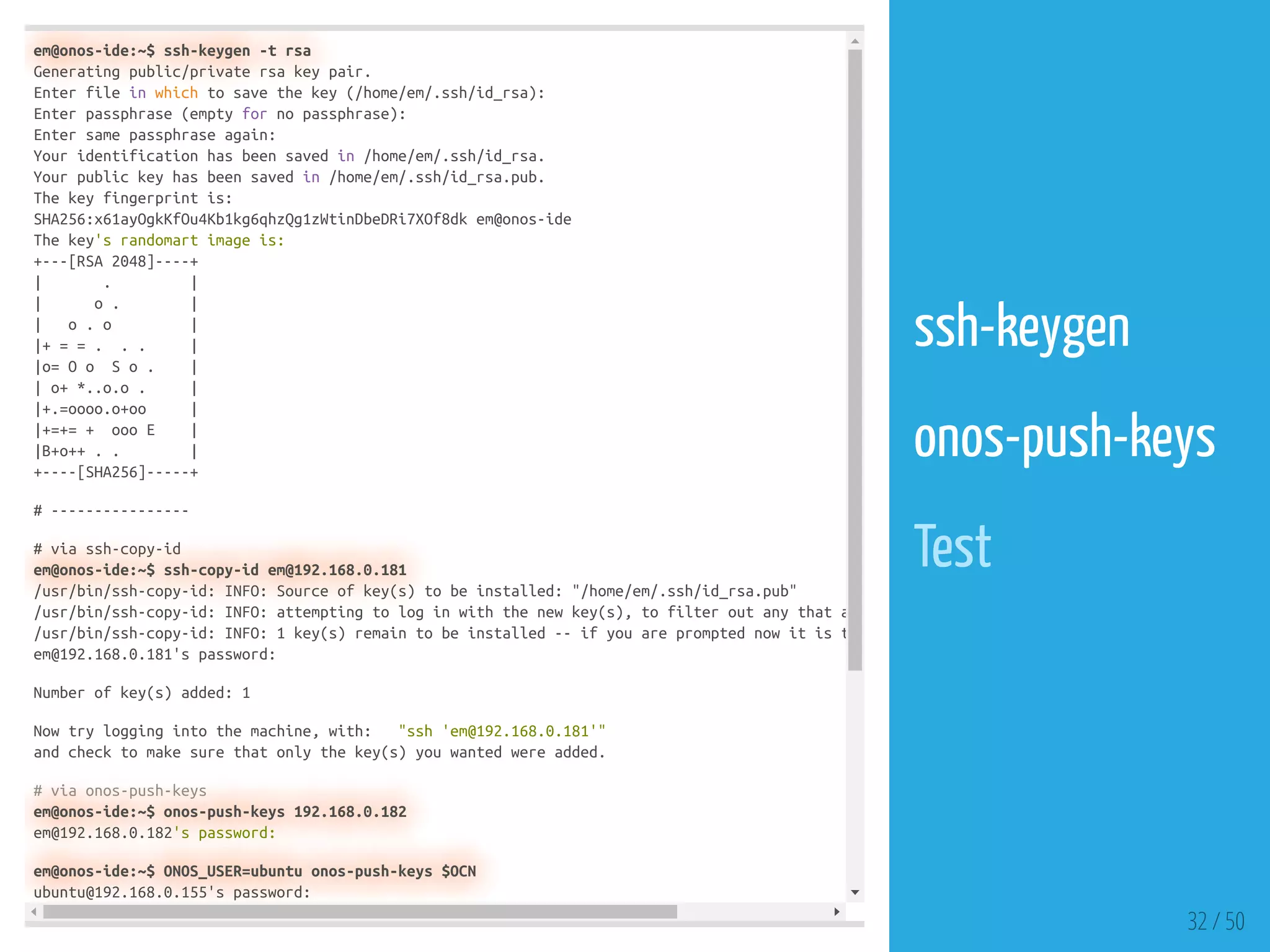 em@onos-ide:~$ ssh-keygen -t rsa
Generating public/private rsa key pair.
Enter file in which to save the key (/home/em/.ssh/id_rsa):
Enter passphrase (empty for no passphrase):
Enter same passphrase again:
Your identification has been saved in /home/em/.ssh/id_rsa.
Your public key has been saved in /home/em/.ssh/id_rsa.pub.
The key fingerprint is:
SHA256:x61ayOgkKfOu4Kb1kg6qhzQg1zWtinDbeDRi7XOf8dk em@onos-ide
The key's randomart image is:
+---[RSA 2048]----+
| . |
| o . |
| o . o |
|+ = = . . . |
|o= O o S o . |
| o+ *..o.o . |
|+.=oooo.o+oo |
|+=+= + ooo E |
|B+o++ . . |
+----[SHA256]-----+
# ----------------
# via ssh-copy-id
em@onos-ide:~$ ssh-copy-id em@192.168.0.181
/usr/bin/ssh-copy-id: INFO: Source of key(s) to be installed: "/home/em/.ssh/id_rsa.pub"
/usr/bin/ssh-copy-id: INFO: attempting to log in with the new key(s), to filter out any that a
/usr/bin/ssh-copy-id: INFO: 1 key(s) remain to be installed -- if you are prompted now it is t
em@192.168.0.181's password:
Number of key(s) added: 1
Now try logging into the machine, with: "ssh 'em@192.168.0.181'"
and check to make sure that only the key(s) you wanted were added.
# via onos-push-keys
em@onos-ide:~$ onos-push-keys 192.168.0.182
em@192.168.0.182's password:
em@onos-ide:~$ ONOS_USER=ubuntu onos-push-keys $OCN
ubuntu@192.168.0.155's password:
32 / 50
ssh-keygen
 
onos-push-keys
 
Test
 
