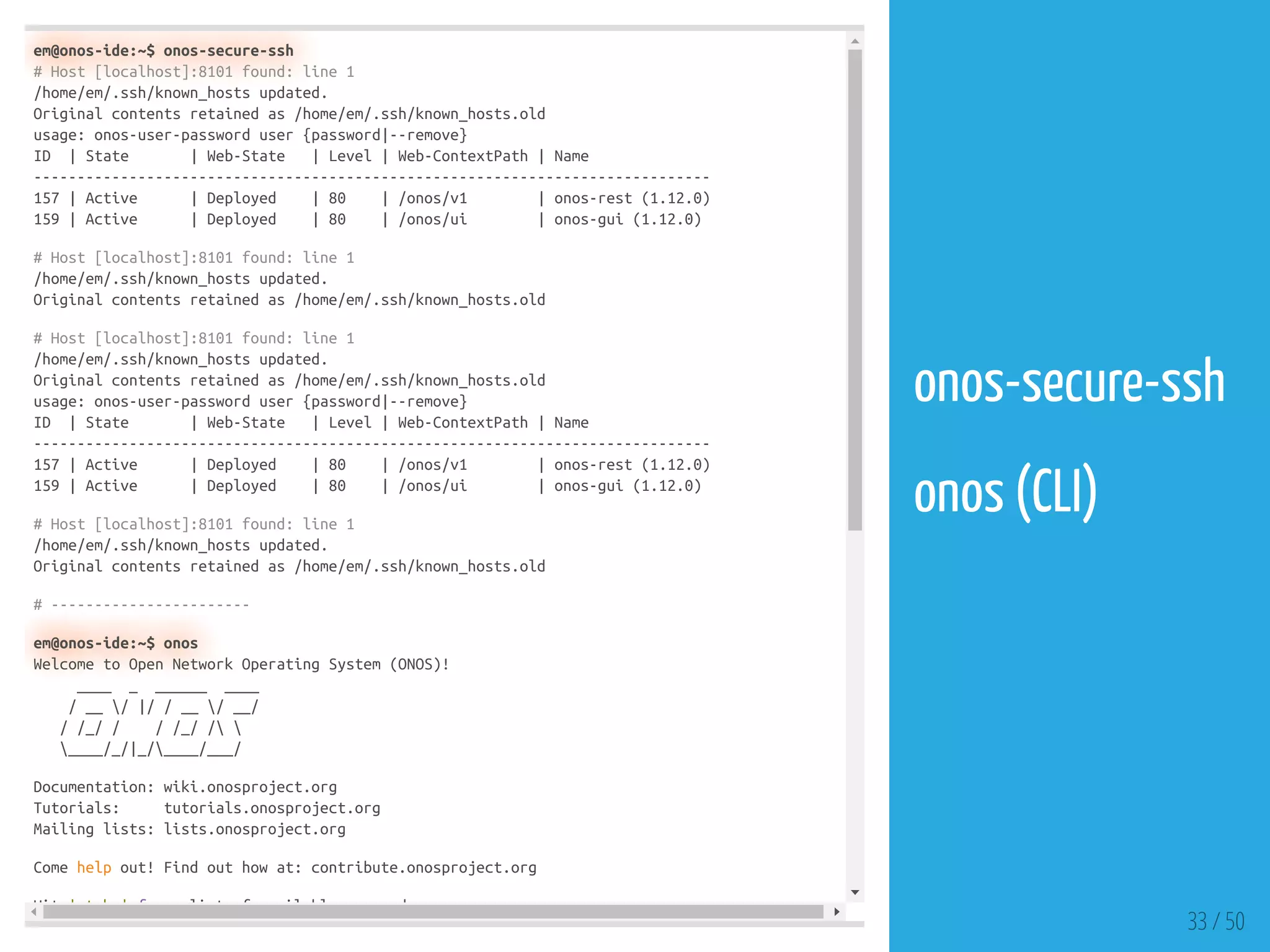 em@onos-ide:~$ onos-secure-ssh
# Host [localhost]:8101 found: line 1
/home/em/.ssh/known_hosts updated.
Original contents retained as /home/em/.ssh/known_hosts.old
usage: onos-user-password user {password|--remove}
ID | State | Web-State | Level | Web-ContextPath | Name
------------------------------------------------------------------------------
157 | Active | Deployed | 80 | /onos/v1 | onos-rest (1.12.0)
159 | Active | Deployed | 80 | /onos/ui | onos-gui (1.12.0)
# Host [localhost]:8101 found: line 1
/home/em/.ssh/known_hosts updated.
Original contents retained as /home/em/.ssh/known_hosts.old
# Host [localhost]:8101 found: line 1
/home/em/.ssh/known_hosts updated.
Original contents retained as /home/em/.ssh/known_hosts.old
usage: onos-user-password user {password|--remove}
ID | State | Web-State | Level | Web-ContextPath | Name
------------------------------------------------------------------------------
157 | Active | Deployed | 80 | /onos/v1 | onos-rest (1.12.0)
159 | Active | Deployed | 80 | /onos/ui | onos-gui (1.12.0)
# Host [localhost]:8101 found: line 1
/home/em/.ssh/known_hosts updated.
Original contents retained as /home/em/.ssh/known_hosts.old
# -----------------------
em@onos-ide:~$ onos
Welcome to Open Network Operating System (ONOS)!
____ _ ______ ____
/ __ / |/ / __ / __/
/ /_/ / / /_/ / 
____/_/|_/____/___/
Documentation: wiki.onosproject.org
Tutorials: tutorials.onosproject.org
Mailing lists: lists.onosproject.org
Come help out! Find out how at: contribute.onosproject.org
Hit ' t b ' f li t f il bl d
33 / 50
onos-secure-ssh
 
onos (CLI)
 