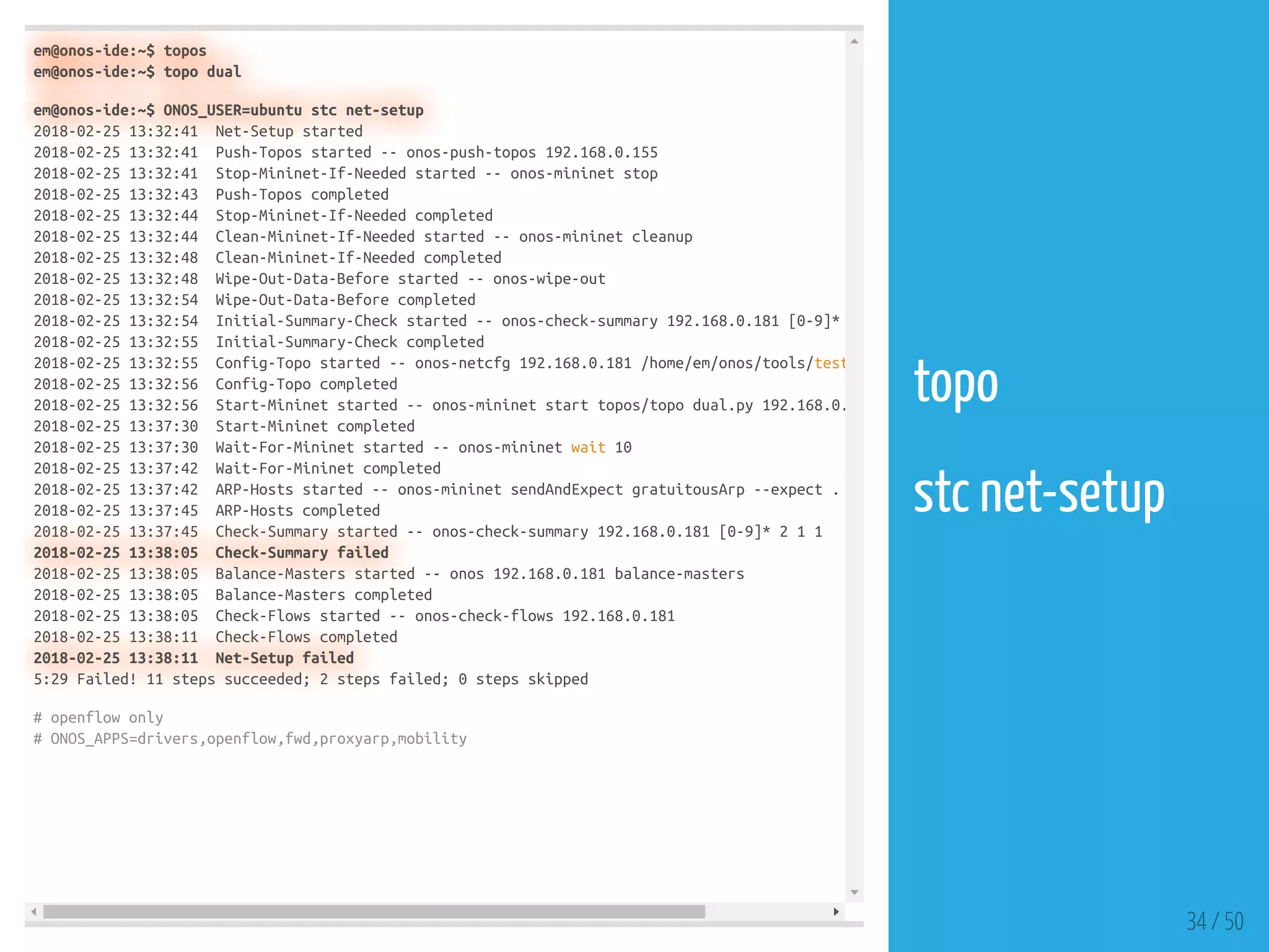em@onos-ide:~$ topos
em@onos-ide:~$ topo dual
em@onos-ide:~$ ONOS_USER=ubuntu stc net-setup
2018-02-25 13:32:41 Net-Setup started
2018-02-25 13:32:41 Push-Topos started -- onos-push-topos 192.168.0.155
2018-02-25 13:32:41 Stop-Mininet-If-Needed started -- onos-mininet stop
2018-02-25 13:32:43 Push-Topos completed
2018-02-25 13:32:44 Stop-Mininet-If-Needed completed
2018-02-25 13:32:44 Clean-Mininet-If-Needed started -- onos-mininet cleanup
2018-02-25 13:32:48 Clean-Mininet-If-Needed completed
2018-02-25 13:32:48 Wipe-Out-Data-Before started -- onos-wipe-out
2018-02-25 13:32:54 Wipe-Out-Data-Before completed
2018-02-25 13:32:54 Initial-Summary-Check started -- onos-check-summary 192.168.0.181 [0-9]*
2018-02-25 13:32:55 Initial-Summary-Check completed
2018-02-25 13:32:55 Config-Topo started -- onos-netcfg 192.168.0.181 /home/em/onos/tools/test
2018-02-25 13:32:56 Config-Topo completed
2018-02-25 13:32:56 Start-Mininet started -- onos-mininet start topos/topo dual.py 192.168.0.
2018-02-25 13:37:30 Start-Mininet completed
2018-02-25 13:37:30 Wait-For-Mininet started -- onos-mininet wait 10
2018-02-25 13:37:42 Wait-For-Mininet completed
2018-02-25 13:37:42 ARP-Hosts started -- onos-mininet sendAndExpect gratuitousArp --expect .
2018-02-25 13:37:45 ARP-Hosts completed
2018-02-25 13:37:45 Check-Summary started -- onos-check-summary 192.168.0.181 [0-9]* 2 1 1
2018-02-25 13:38:05 Check-Summary failed
2018-02-25 13:38:05 Balance-Masters started -- onos 192.168.0.181 balance-masters
2018-02-25 13:38:05 Balance-Masters completed
2018-02-25 13:38:05 Check-Flows started -- onos-check-flows 192.168.0.181
2018-02-25 13:38:11 Check-Flows completed
2018-02-25 13:38:11 Net-Setup failed
5:29 Failed! 11 steps succeeded; 2 steps failed; 0 steps skipped
# openflow only
# ONOS_APPS=drivers,openflow,fwd,proxyarp,mobility
34 / 50
topo
 
stc net-setup
 