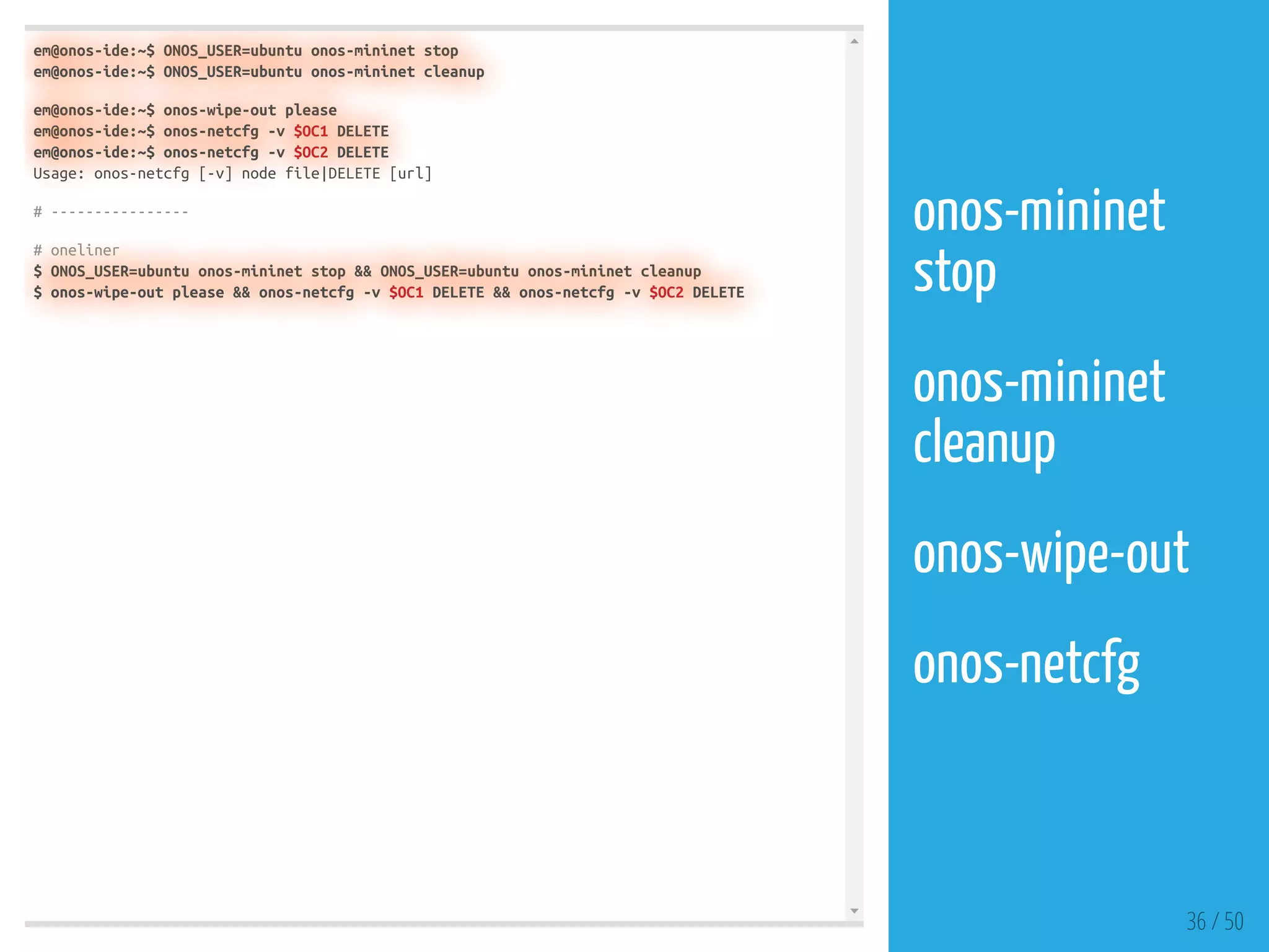 em@onos-ide:~$ ONOS_USER=ubuntu onos-mininet stop
em@onos-ide:~$ ONOS_USER=ubuntu onos-mininet cleanup
em@onos-ide:~$ onos-wipe-out please
em@onos-ide:~$ onos-netcfg -v $OC1 DELETE
em@onos-ide:~$ onos-netcfg -v $OC2 DELETE
Usage: onos-netcfg [-v] node file|DELETE [url]
# ----------------
# oneliner
$ ONOS_USER=ubuntu onos-mininet stop && ONOS_USER=ubuntu onos-mininet cleanup
$ onos-wipe-out please && onos-netcfg -v $OC1 DELETE && onos-netcfg -v $OC2 DELETE
36 / 50
onos-mininet
stop
 
onos-mininet
cleanup
 
onos-wipe-out
 
onos-netcfg
 