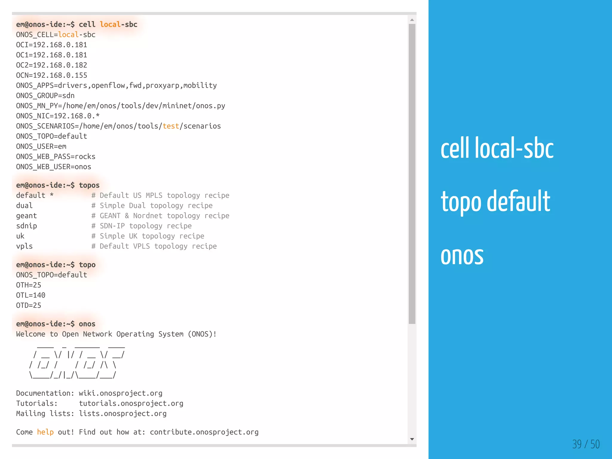 em@onos-ide:~$ cell local-sbc
ONOS_CELL=local-sbc
OCI=192.168.0.181
OC1=192.168.0.181
OC2=192.168.0.182
OCN=192.168.0.155
ONOS_APPS=drivers,openflow,fwd,proxyarp,mobility
ONOS_GROUP=sdn
ONOS_MN_PY=/home/em/onos/tools/dev/mininet/onos.py
ONOS_NIC=192.168.0.*
ONOS_SCENARIOS=/home/em/onos/tools/test/scenarios
ONOS_TOPO=default
ONOS_USER=em
ONOS_WEB_PASS=rocks
ONOS_WEB_USER=onos
em@onos-ide:~$ topos
default * # Default US MPLS topology recipe
dual # Simple Dual topology recipe
geant # GEANT & Nordnet topology recipe
sdnip # SDN-IP topology recipe
uk # Simple UK topology recipe
vpls # Default VPLS topology recipe
em@onos-ide:~$ topo
ONOS_TOPO=default
OTH=25
OTL=140
OTD=25
em@onos-ide:~$ onos
Welcome to Open Network Operating System (ONOS)!
____ _ ______ ____
/ __ / |/ / __ / __/
/ /_/ / / /_/ / 
____/_/|_/____/___/
Documentation: wiki.onosproject.org
Tutorials: tutorials.onosproject.org
Mailing lists: lists.onosproject.org
Come help out! Find out how at: contribute.onosproject.org
39 / 50
cell local-sbc
 
topo default
 
onos
 
 