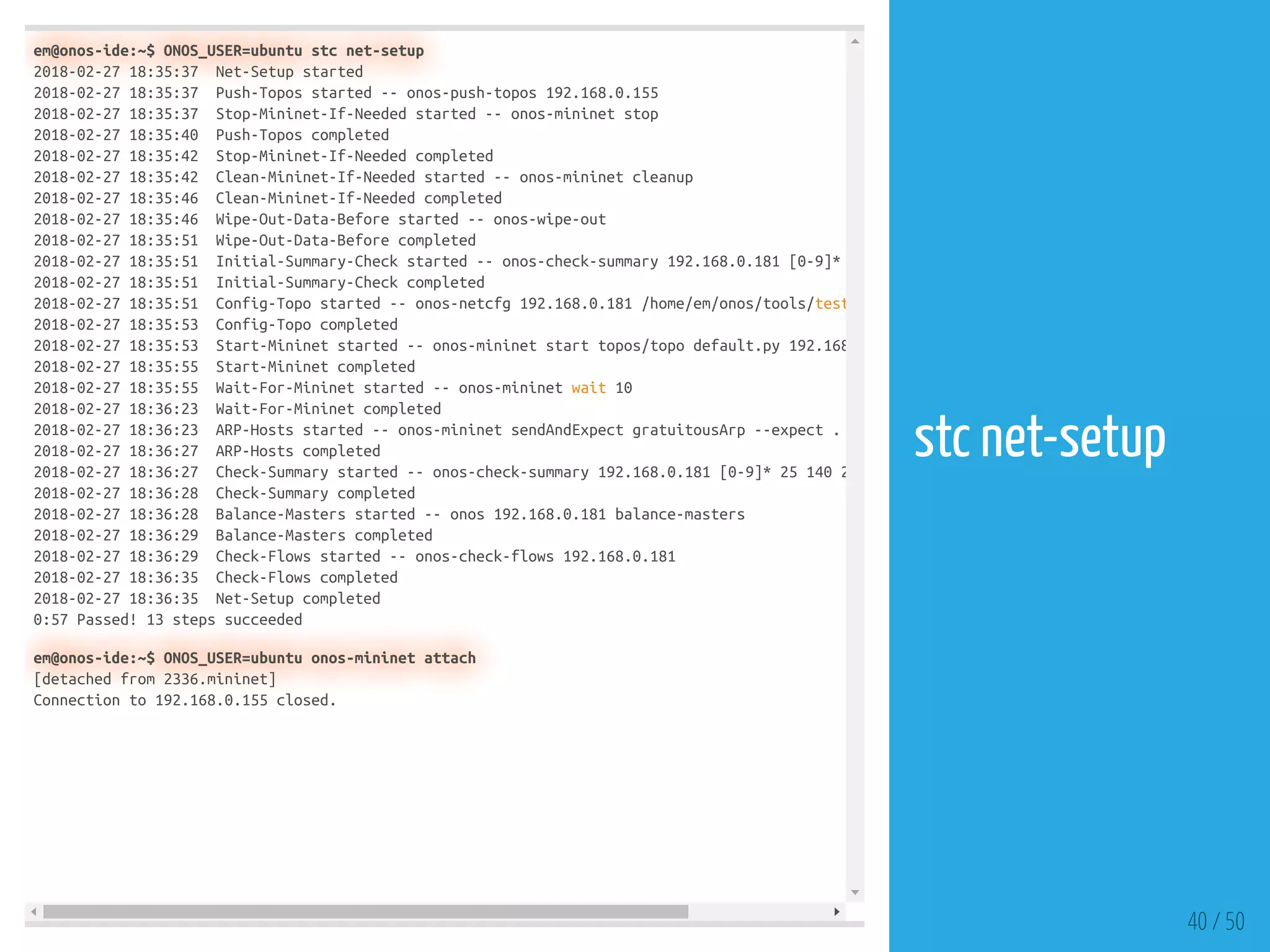 em@onos-ide:~$ ONOS_USER=ubuntu stc net-setup
2018-02-27 18:35:37 Net-Setup started
2018-02-27 18:35:37 Push-Topos started -- onos-push-topos 192.168.0.155
2018-02-27 18:35:37 Stop-Mininet-If-Needed started -- onos-mininet stop
2018-02-27 18:35:40 Push-Topos completed
2018-02-27 18:35:42 Stop-Mininet-If-Needed completed
2018-02-27 18:35:42 Clean-Mininet-If-Needed started -- onos-mininet cleanup
2018-02-27 18:35:46 Clean-Mininet-If-Needed completed
2018-02-27 18:35:46 Wipe-Out-Data-Before started -- onos-wipe-out
2018-02-27 18:35:51 Wipe-Out-Data-Before completed
2018-02-27 18:35:51 Initial-Summary-Check started -- onos-check-summary 192.168.0.181 [0-9]*
2018-02-27 18:35:51 Initial-Summary-Check completed
2018-02-27 18:35:51 Config-Topo started -- onos-netcfg 192.168.0.181 /home/em/onos/tools/test
2018-02-27 18:35:53 Config-Topo completed
2018-02-27 18:35:53 Start-Mininet started -- onos-mininet start topos/topo default.py 192.168
2018-02-27 18:35:55 Start-Mininet completed
2018-02-27 18:35:55 Wait-For-Mininet started -- onos-mininet wait 10
2018-02-27 18:36:23 Wait-For-Mininet completed
2018-02-27 18:36:23 ARP-Hosts started -- onos-mininet sendAndExpect gratuitousArp --expect .
2018-02-27 18:36:27 ARP-Hosts completed
2018-02-27 18:36:27 Check-Summary started -- onos-check-summary 192.168.0.181 [0-9]* 25 140 2
2018-02-27 18:36:28 Check-Summary completed
2018-02-27 18:36:28 Balance-Masters started -- onos 192.168.0.181 balance-masters
2018-02-27 18:36:29 Balance-Masters completed
2018-02-27 18:36:29 Check-Flows started -- onos-check-flows 192.168.0.181
2018-02-27 18:36:35 Check-Flows completed
2018-02-27 18:36:35 Net-Setup completed
0:57 Passed! 13 steps succeeded
em@onos-ide:~$ ONOS_USER=ubuntu onos-mininet attach
[detached from 2336.mininet]
Connection to 192.168.0.155 closed.
40 / 50
stc net-setup
 