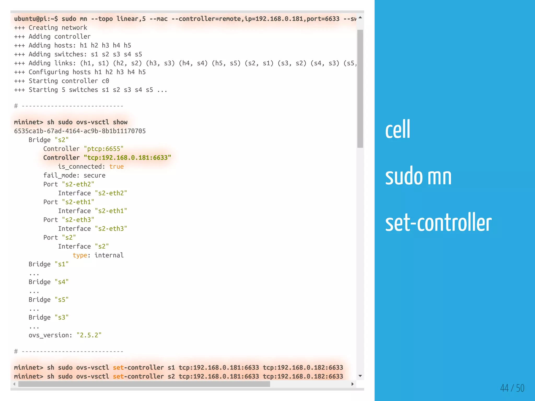 ubuntu@pi:~$ sudo mn --topo linear,5 --mac --controller=remote,ip=192.168.0.181,port=6633 --sw
+++ Creating network
+++ Adding controller
+++ Adding hosts: h1 h2 h3 h4 h5
+++ Adding switches: s1 s2 s3 s4 s5
+++ Adding links: (h1, s1) (h2, s2) (h3, s3) (h4, s4) (h5, s5) (s2, s1) (s3, s2) (s4, s3) (s5,
+++ Configuring hosts h1 h2 h3 h4 h5
+++ Starting controller c0
+++ Starting 5 switches s1 s2 s3 s4 s5 ...
# ----------------------------
mininet> sh sudo ovs-vsctl show
6535ca1b-67ad-4164-ac9b-8b1b11170705
Bridge "s2"
Controller "ptcp:6655"
Controller "tcp:192.168.0.181:6633"
is_connected: true
fail_mode: secure
Port "s2-eth2"
Interface "s2-eth2"
Port "s2-eth1"
Interface "s2-eth1"
Port "s2-eth3"
Interface "s2-eth3"
Port "s2"
Interface "s2"
type: internal
Bridge "s1"
...
Bridge "s4"
...
Bridge "s5"
...
Bridge "s3"
...
ovs_version: "2.5.2"
# ----------------------------
mininet> sh sudo ovs-vsctl set-controller s1 tcp:192.168.0.181:6633 tcp:192.168.0.182:6633
mininet> sh sudo ovs-vsctl set-controller s2 tcp:192.168.0.181:6633 tcp:192.168.0.182:6633
44 / 50
cell
 
sudo mn
 
set-controller
 
 