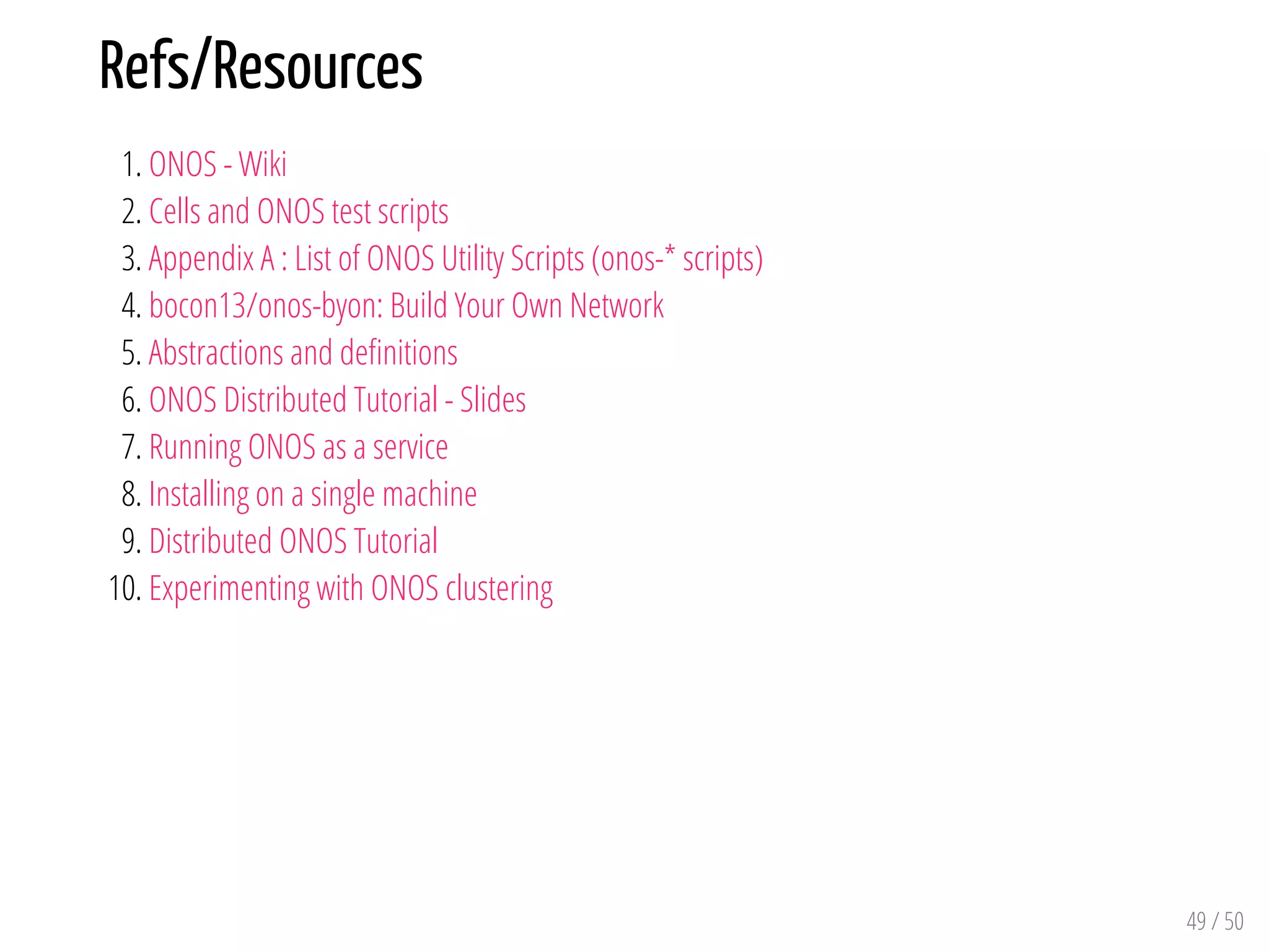 Refs/Resources
1. ONOS - Wiki
2. Cells and ONOS test scripts
3. Appendix A : List of ONOS Utility Scripts (onos-* scripts)
4. bocon13/onos-byon: Build Your Own Network
5. Abstractions and de nitions
6. ONOS Distributed Tutorial - Slides
7. Running ONOS as a service
8. Installing on a single machine
9. Distributed ONOS Tutorial
10. Experimenting with ONOS clustering
49 / 50
 