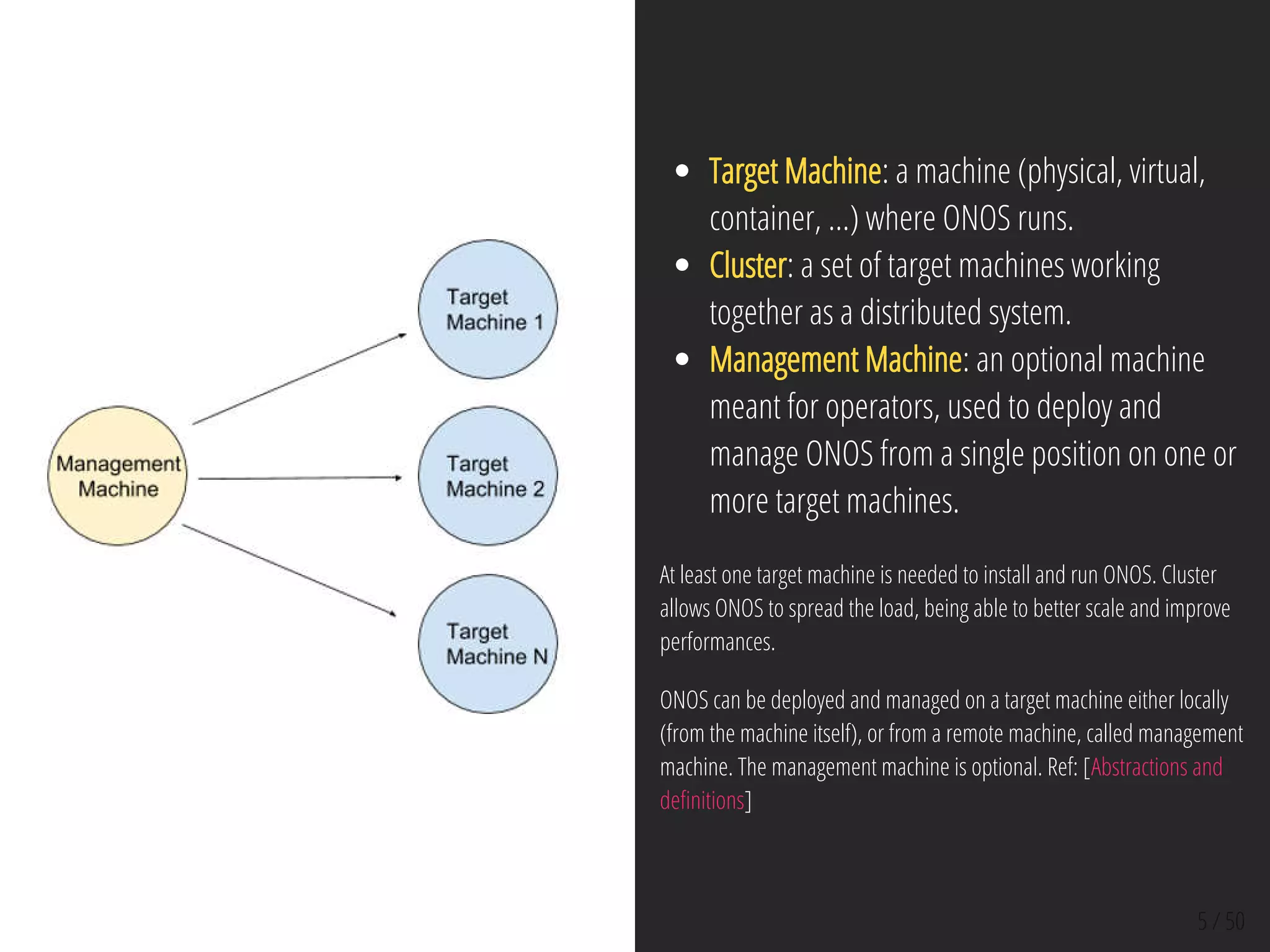 5 / 50
Target Machine: a machine (physical, virtual,
container, ...) where ONOS runs.
Cluster: a set of target machines working
together as a distributed system.
Management Machine: an optional machine
meant for operators, used to deploy and
manage ONOS from a single position on one or
more target machines.
At least one target machine is needed to install and run ONOS. Cluster
allows ONOS to spread the load, being able to better scale and improve
performances.
ONOS can be deployed and managed on a target machine either locally
(from the machine itself), or from a remote machine, called management
machine. The management machine is optional. Ref: [Abstractions and
de nitions]
 