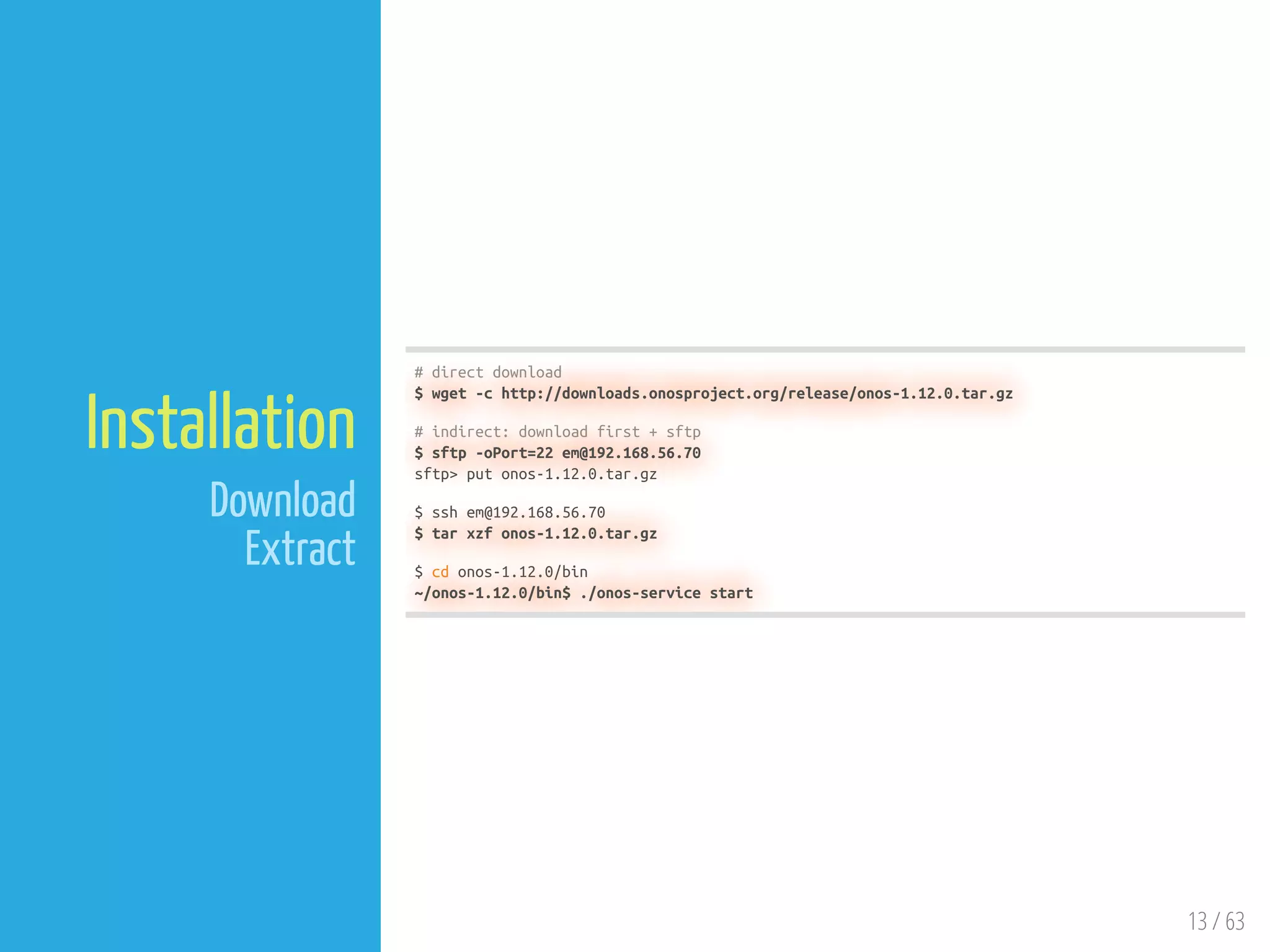 13 / 63
Installation
Download
Extract
# direct download
$ wget -c http://downloads.onosproject.org/release/onos-1.12.0.tar.gz
# indirect: download first + sftp
$ sftp -oPort=22 em@192.168.56.70
sftp> put onos-1.12.0.tar.gz
$ ssh em@192.168.56.70
$ tar xzf onos-1.12.0.tar.gz
$ cd onos-1.12.0/bin
~/onos-1.12.0/bin$ ./onos-service start
 