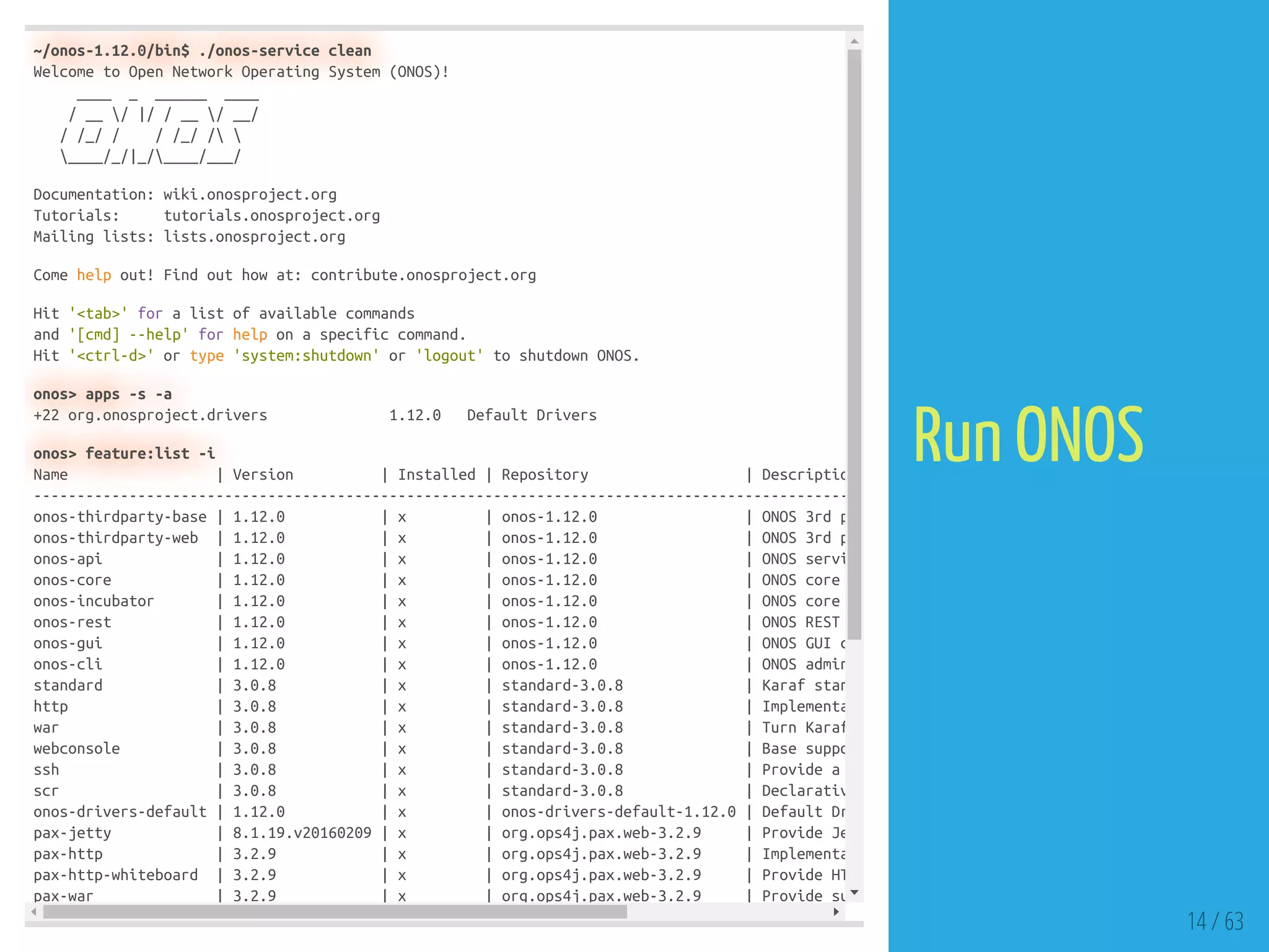~/onos-1.12.0/bin$ ./onos-service clean
Welcome to Open Network Operating System (ONOS)!
____ _ ______ ____
/ __ / |/ / __ / __/
/ /_/ / / /_/ / 
____/_/|_/____/___/
Documentation: wiki.onosproject.org
Tutorials: tutorials.onosproject.org
Mailing lists: lists.onosproject.org
Come help out! Find out how at: contribute.onosproject.org
Hit '<tab>' for a list of available commands
and '[cmd] --help' for help on a specific command.
Hit '<ctrl-d>' or type 'system:shutdown' or 'logout' to shutdown ONOS.
onos> apps -s -a
+22 org.onosproject.drivers 1.12.0 Default Drivers
onos> feature:list -i
Name | Version | Installed | Repository | Descriptio
----------------------------------------------------------------------------------------------
onos-thirdparty-base | 1.12.0 | x | onos-1.12.0 | ONOS 3rd p
onos-thirdparty-web | 1.12.0 | x | onos-1.12.0 | ONOS 3rd p
onos-api | 1.12.0 | x | onos-1.12.0 | ONOS servi
onos-core | 1.12.0 | x | onos-1.12.0 | ONOS core
onos-incubator | 1.12.0 | x | onos-1.12.0 | ONOS core
onos-rest | 1.12.0 | x | onos-1.12.0 | ONOS REST
onos-gui | 1.12.0 | x | onos-1.12.0 | ONOS GUI c
onos-cli | 1.12.0 | x | onos-1.12.0 | ONOS admin
standard | 3.0.8 | x | standard-3.0.8 | Karaf stan
http | 3.0.8 | x | standard-3.0.8 | Implementa
war | 3.0.8 | x | standard-3.0.8 | Turn Karaf
webconsole | 3.0.8 | x | standard-3.0.8 | Base suppo
ssh | 3.0.8 | x | standard-3.0.8 | Provide a
scr | 3.0.8 | x | standard-3.0.8 | Declarativ
onos-drivers-default | 1.12.0 | x | onos-drivers-default-1.12.0 | Default Dr
pax-jetty | 8.1.19.v20160209 | x | org.ops4j.pax.web-3.2.9 | Provide Je
pax-http | 3.2.9 | x | org.ops4j.pax.web-3.2.9 | Implementa
pax-http-whiteboard | 3.2.9 | x | org.ops4j.pax.web-3.2.9 | Provide HT
pax-war | 3.2.9 | x | org.ops4j.pax.web-3.2.9 | Provide su
14 / 63
Run ONOS
 