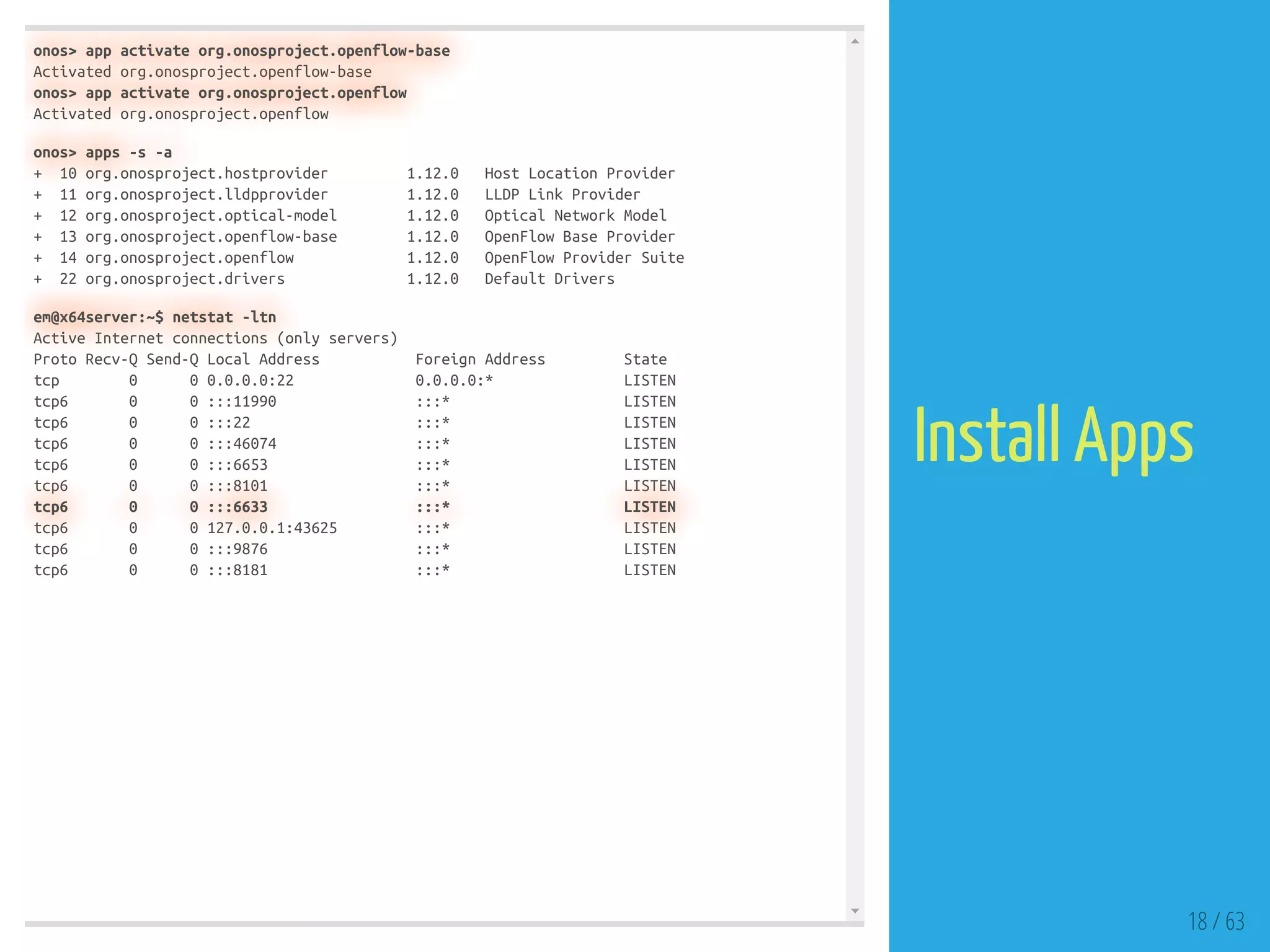 onos> app activate org.onosproject.openflow-base
Activated org.onosproject.openflow-base
onos> app activate org.onosproject.openflow
Activated org.onosproject.openflow
onos> apps -s -a
+ 10 org.onosproject.hostprovider 1.12.0 Host Location Provider
+ 11 org.onosproject.lldpprovider 1.12.0 LLDP Link Provider
+ 12 org.onosproject.optical-model 1.12.0 Optical Network Model
+ 13 org.onosproject.openflow-base 1.12.0 OpenFlow Base Provider
+ 14 org.onosproject.openflow 1.12.0 OpenFlow Provider Suite
+ 22 org.onosproject.drivers 1.12.0 Default Drivers
em@x64server:~$ netstat -ltn
Active Internet connections (only servers)
Proto Recv-Q Send-Q Local Address Foreign Address State
tcp 0 0 0.0.0.0:22 0.0.0.0:* LISTEN
tcp6 0 0 :::11990 :::* LISTEN
tcp6 0 0 :::22 :::* LISTEN
tcp6 0 0 :::46074 :::* LISTEN
tcp6 0 0 :::6653 :::* LISTEN
tcp6 0 0 :::8101 :::* LISTEN
tcp6 0 0 :::6633 :::* LISTEN
tcp6 0 0 127.0.0.1:43625 :::* LISTEN
tcp6 0 0 :::9876 :::* LISTEN
tcp6 0 0 :::8181 :::* LISTEN
18 / 63
Install Apps
 