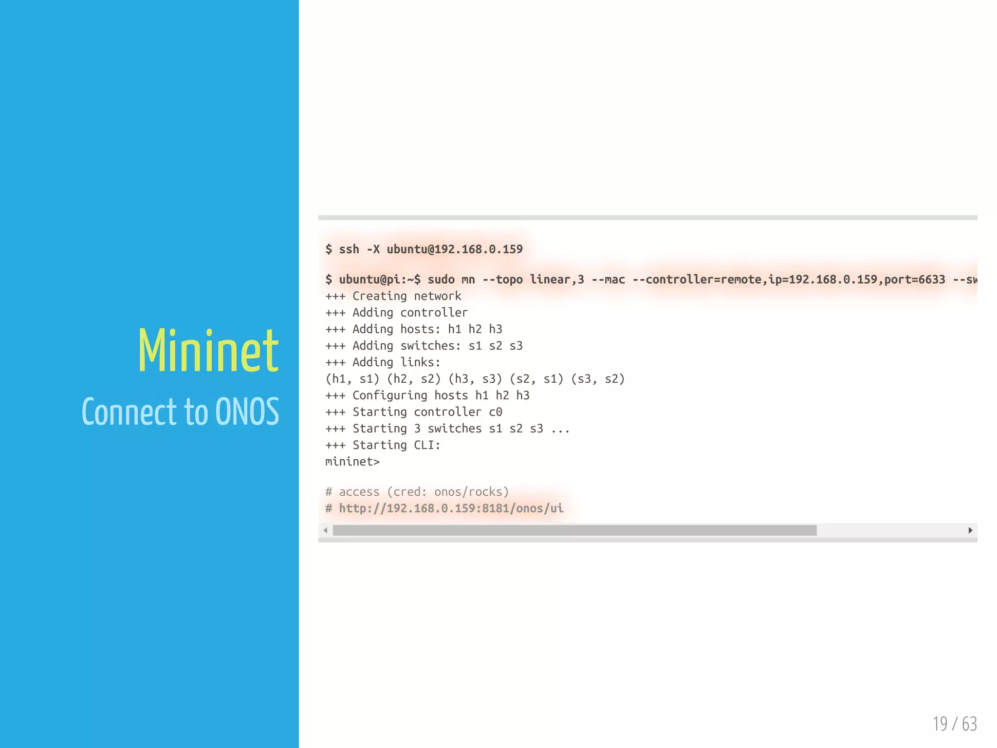 19 / 63
Mininet
Connect to ONOS
$ ssh -X ubuntu@192.168.0.159
$ ubuntu@pi:~$ sudo mn --topo linear,3 --mac --controller=remote,ip=192.168.0.159,port=6633 --sw
+++ Creating network
+++ Adding controller
+++ Adding hosts: h1 h2 h3
+++ Adding switches: s1 s2 s3
+++ Adding links:
(h1, s1) (h2, s2) (h3, s3) (s2, s1) (s3, s2)
+++ Configuring hosts h1 h2 h3
+++ Starting controller c0
+++ Starting 3 switches s1 s2 s3 ...
+++ Starting CLI:
mininet>
# access (cred: onos/rocks)
# http://192.168.0.159:8181/onos/ui
 
