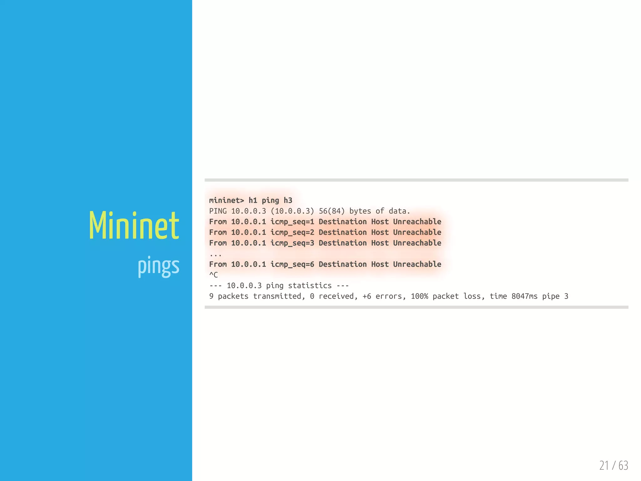 21 / 63
Mininet
pings
mininet> h1 ping h3
PING 10.0.0.3 (10.0.0.3) 56(84) bytes of data.
From 10.0.0.1 icmp_seq=1 Destination Host Unreachable
From 10.0.0.1 icmp_seq=2 Destination Host Unreachable
From 10.0.0.1 icmp_seq=3 Destination Host Unreachable
...
From 10.0.0.1 icmp_seq=6 Destination Host Unreachable
^C
--- 10.0.0.3 ping statistics ---
9 packets transmitted, 0 received, +6 errors, 100% packet loss, time 8047ms pipe 3
 