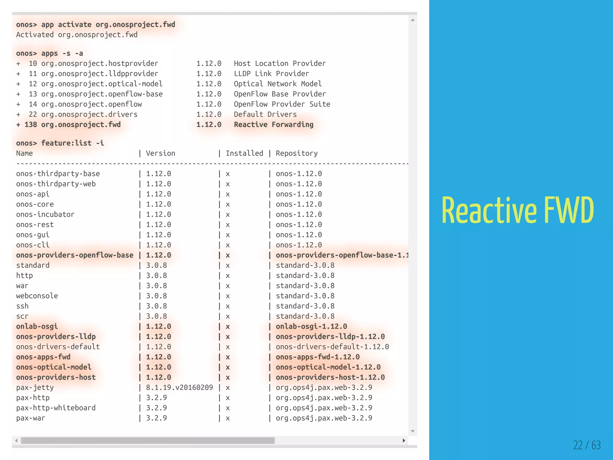 onos> app activate org.onosproject.fwd
Activated org.onosproject.fwd
onos> apps -s -a
+ 10 org.onosproject.hostprovider 1.12.0 Host Location Provider
+ 11 org.onosproject.lldpprovider 1.12.0 LLDP Link Provider
+ 12 org.onosproject.optical-model 1.12.0 Optical Network Model
+ 13 org.onosproject.openflow-base 1.12.0 OpenFlow Base Provider
+ 14 org.onosproject.openflow 1.12.0 OpenFlow Provider Suite
+ 22 org.onosproject.drivers 1.12.0 Default Drivers
+ 138 org.onosproject.fwd 1.12.0 Reactive Forwarding
onos> feature:list -i
Name | Version | Installed | Repository
----------------------------------------------------------------------------------------------
onos-thirdparty-base | 1.12.0 | x | onos-1.12.0
onos-thirdparty-web | 1.12.0 | x | onos-1.12.0
onos-api | 1.12.0 | x | onos-1.12.0
onos-core | 1.12.0 | x | onos-1.12.0
onos-incubator | 1.12.0 | x | onos-1.12.0
onos-rest | 1.12.0 | x | onos-1.12.0
onos-gui | 1.12.0 | x | onos-1.12.0
onos-cli | 1.12.0 | x | onos-1.12.0
onos-providers-openflow-base | 1.12.0 | x | onos-providers-openflow-base-1.1
standard | 3.0.8 | x | standard-3.0.8
http | 3.0.8 | x | standard-3.0.8
war | 3.0.8 | x | standard-3.0.8
webconsole | 3.0.8 | x | standard-3.0.8
ssh | 3.0.8 | x | standard-3.0.8
scr | 3.0.8 | x | standard-3.0.8
onlab-osgi | 1.12.0 | x | onlab-osgi-1.12.0
onos-providers-lldp | 1.12.0 | x | onos-providers-lldp-1.12.0
onos-drivers-default | 1.12.0 | x | onos-drivers-default-1.12.0
onos-apps-fwd | 1.12.0 | x | onos-apps-fwd-1.12.0
onos-optical-model | 1.12.0 | x | onos-optical-model-1.12.0
onos-providers-host | 1.12.0 | x | onos-providers-host-1.12.0
pax-jetty | 8.1.19.v20160209 | x | org.ops4j.pax.web-3.2.9
pax-http | 3.2.9 | x | org.ops4j.pax.web-3.2.9
pax-http-whiteboard | 3.2.9 | x | org.ops4j.pax.web-3.2.9
pax-war | 3.2.9 | x | org.ops4j.pax.web-3.2.9
22 / 63
Reactive FWD
 