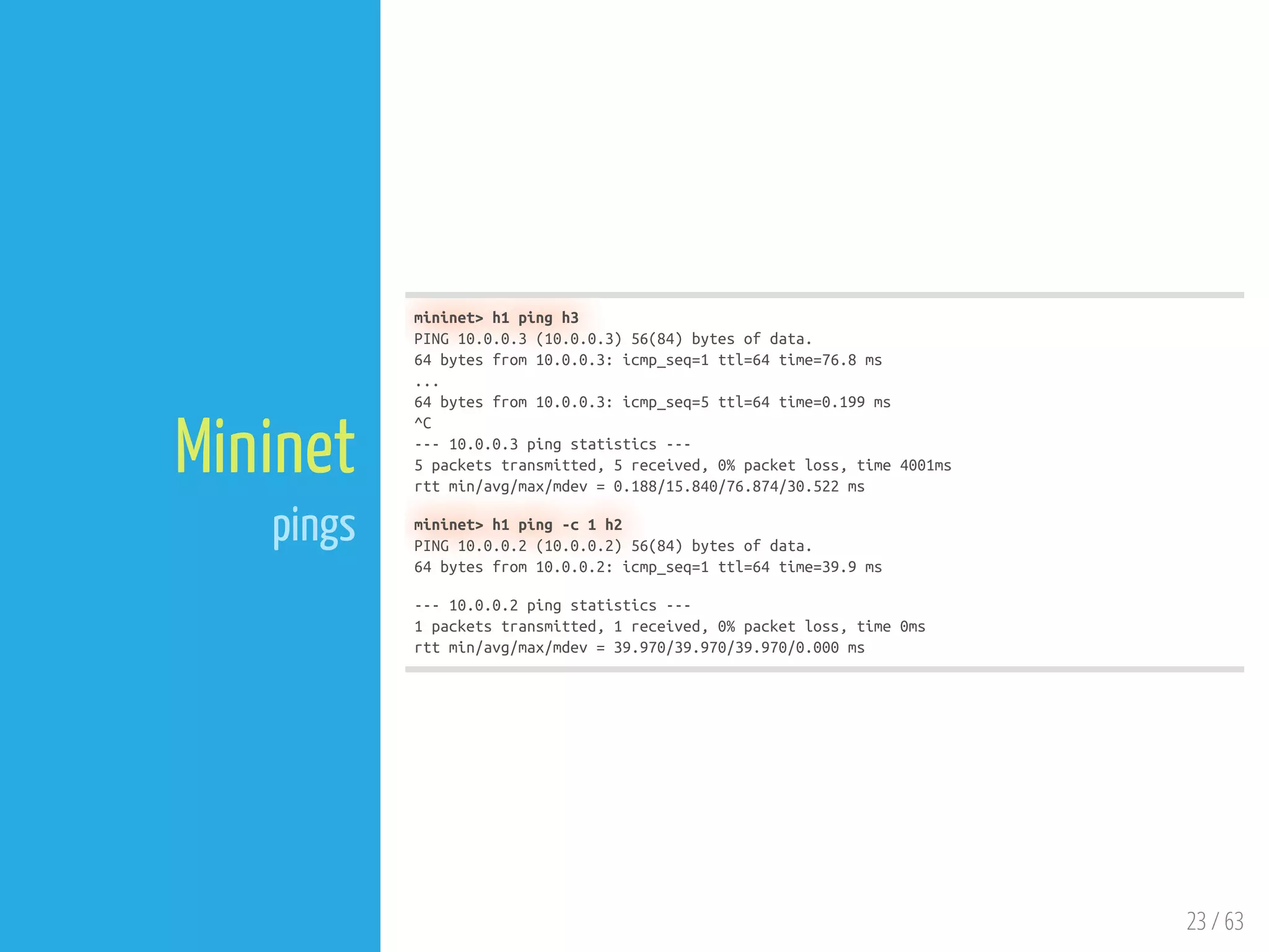 23 / 63
Mininet
pings
mininet> h1 ping h3
PING 10.0.0.3 (10.0.0.3) 56(84) bytes of data.
64 bytes from 10.0.0.3: icmp_seq=1 ttl=64 time=76.8 ms
...
64 bytes from 10.0.0.3: icmp_seq=5 ttl=64 time=0.199 ms
^C
--- 10.0.0.3 ping statistics ---
5 packets transmitted, 5 received, 0% packet loss, time 4001ms
rtt min/avg/max/mdev = 0.188/15.840/76.874/30.522 ms
mininet> h1 ping -c 1 h2
PING 10.0.0.2 (10.0.0.2) 56(84) bytes of data.
64 bytes from 10.0.0.2: icmp_seq=1 ttl=64 time=39.9 ms
--- 10.0.0.2 ping statistics ---
1 packets transmitted, 1 received, 0% packet loss, time 0ms
rtt min/avg/max/mdev = 39.970/39.970/39.970/0.000 ms
 