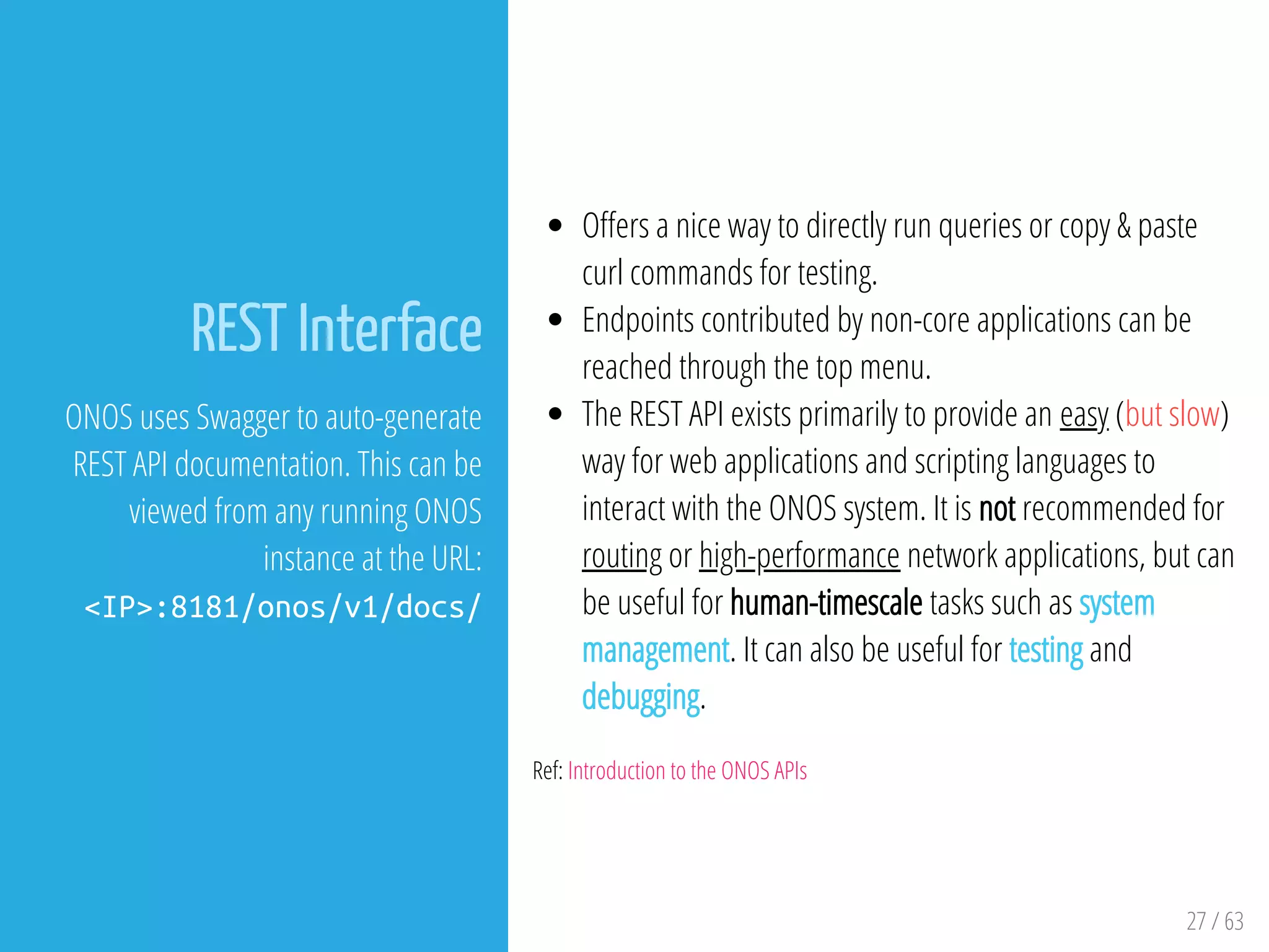 27 / 63
REST Interface
ONOS uses Swagger to auto-generate
REST API documentation. This can be
viewed from any running ONOS
instance at the URL:
<IP>:8181/onos/v1/docs/
O ers a nice way to directly run queries or copy & paste
curl commands for testing.
Endpoints contributed by non-core applications can be
reached through the top menu.
The REST API exists primarily to provide an easy (but slow)
way for web applications and scripting languages to
interact with the ONOS system. It is not recommended for
routing or high-performance network applications, but can
be useful for human-timescale tasks such as system
management. It can also be useful for testing and
debugging.
Ref: Introduction to the ONOS APIs
 