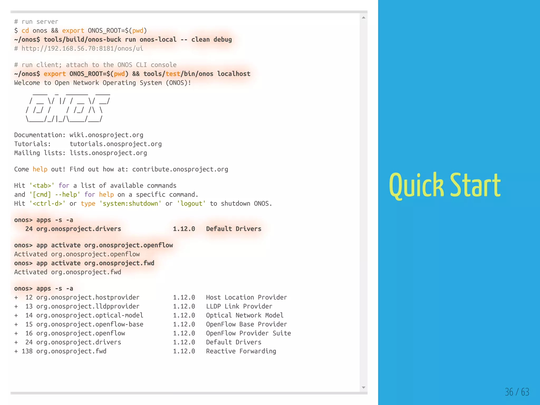 # run server
$ cd onos && export ONOS_ROOT=$(pwd)
~/onos$ tools/build/onos-buck run onos-local -- clean debug
# http://192.168.56.70:8181/onos/ui
# run client; attach to the ONOS CLI console
~/onos$ export ONOS_ROOT=$(pwd) && tools/test/bin/onos localhost
Welcome to Open Network Operating System (ONOS)!
____ _ ______ ____
/ __ / |/ / __ / __/
/ /_/ / / /_/ / 
____/_/|_/____/___/
Documentation: wiki.onosproject.org
Tutorials: tutorials.onosproject.org
Mailing lists: lists.onosproject.org
Come help out! Find out how at: contribute.onosproject.org
Hit '<tab>' for a list of available commands
and '[cmd] --help' for help on a specific command.
Hit '<ctrl-d>' or type 'system:shutdown' or 'logout' to shutdown ONOS.
onos> apps -s -a
24 org.onosproject.drivers 1.12.0 Default Drivers
onos> app activate org.onosproject.openflow
Activated org.onosproject.openflow
onos> app activate org.onosproject.fwd
Activated org.onosproject.fwd
onos> apps -s -a
+ 12 org.onosproject.hostprovider 1.12.0 Host Location Provider
+ 13 org.onosproject.lldpprovider 1.12.0 LLDP Link Provider
+ 14 org.onosproject.optical-model 1.12.0 Optical Network Model
+ 15 org.onosproject.openflow-base 1.12.0 OpenFlow Base Provider
+ 16 org.onosproject.openflow 1.12.0 OpenFlow Provider Suite
+ 24 org.onosproject.drivers 1.12.0 Default Drivers
+ 138 org.onosproject.fwd 1.12.0 Reactive Forwarding
36 / 63
Quick Start
 