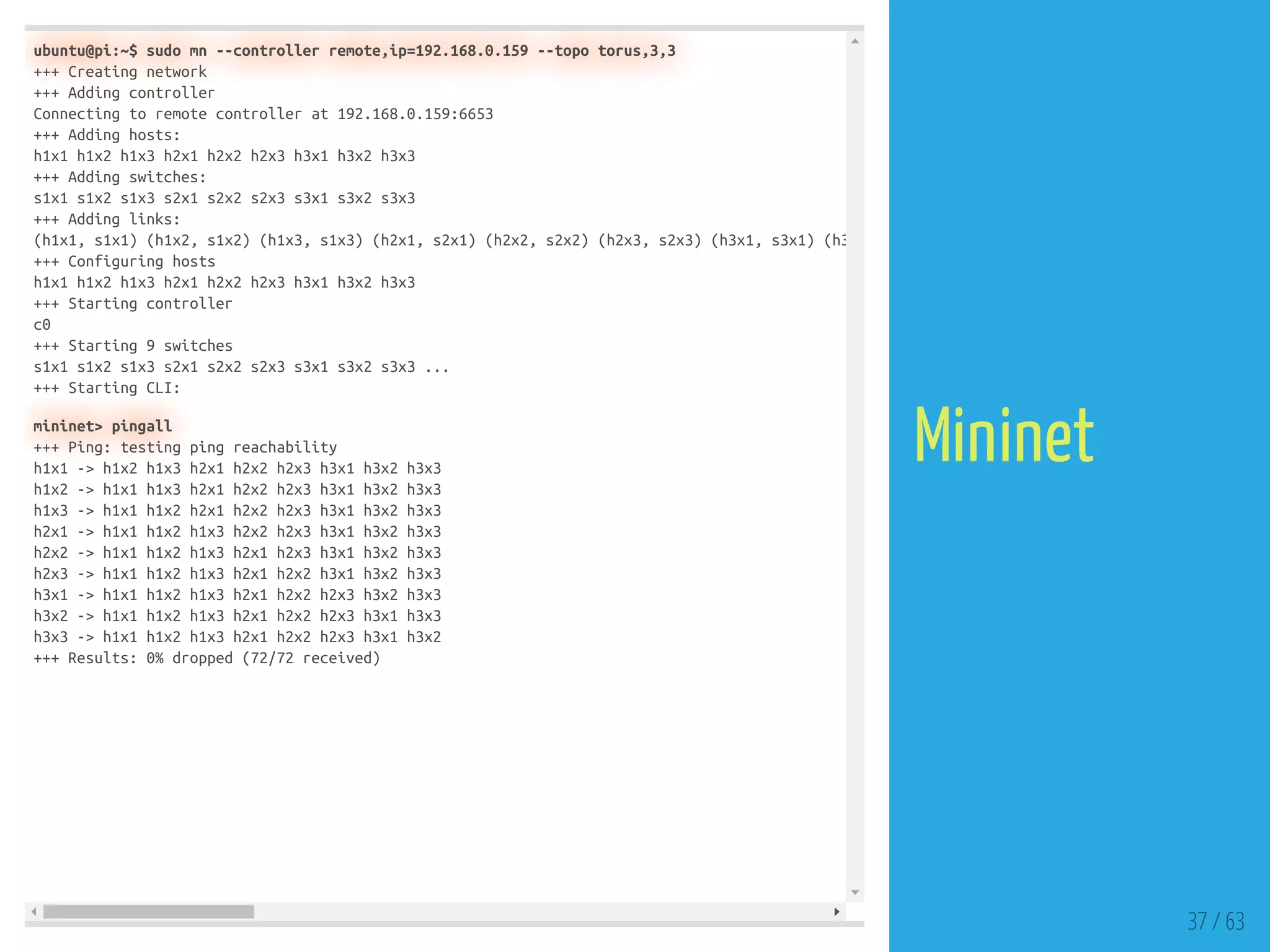 ubuntu@pi:~$ sudo mn --controller remote,ip=192.168.0.159 --topo torus,3,3
+++ Creating network
+++ Adding controller
Connecting to remote controller at 192.168.0.159:6653
+++ Adding hosts:
h1x1 h1x2 h1x3 h2x1 h2x2 h2x3 h3x1 h3x2 h3x3
+++ Adding switches:
s1x1 s1x2 s1x3 s2x1 s2x2 s2x3 s3x1 s3x2 s3x3
+++ Adding links:
(h1x1, s1x1) (h1x2, s1x2) (h1x3, s1x3) (h2x1, s2x1) (h2x2, s2x2) (h2x3, s2x3) (h3x1, s3x1) (h3
+++ Configuring hosts
h1x1 h1x2 h1x3 h2x1 h2x2 h2x3 h3x1 h3x2 h3x3
+++ Starting controller
c0
+++ Starting 9 switches
s1x1 s1x2 s1x3 s2x1 s2x2 s2x3 s3x1 s3x2 s3x3 ...
+++ Starting CLI:
mininet> pingall
+++ Ping: testing ping reachability
h1x1 -> h1x2 h1x3 h2x1 h2x2 h2x3 h3x1 h3x2 h3x3
h1x2 -> h1x1 h1x3 h2x1 h2x2 h2x3 h3x1 h3x2 h3x3
h1x3 -> h1x1 h1x2 h2x1 h2x2 h2x3 h3x1 h3x2 h3x3
h2x1 -> h1x1 h1x2 h1x3 h2x2 h2x3 h3x1 h3x2 h3x3
h2x2 -> h1x1 h1x2 h1x3 h2x1 h2x3 h3x1 h3x2 h3x3
h2x3 -> h1x1 h1x2 h1x3 h2x1 h2x2 h3x1 h3x2 h3x3
h3x1 -> h1x1 h1x2 h1x3 h2x1 h2x2 h2x3 h3x2 h3x3
h3x2 -> h1x1 h1x2 h1x3 h2x1 h2x2 h2x3 h3x1 h3x3
h3x3 -> h1x1 h1x2 h1x3 h2x1 h2x2 h2x3 h3x1 h3x2
+++ Results: 0% dropped (72/72 received)
37 / 63
Mininet
 