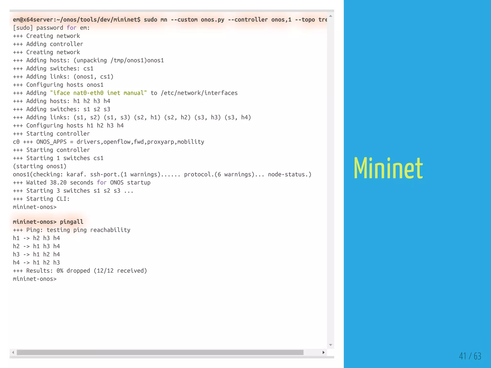 em@x64server:~/onos/tools/dev/mininet$ sudo mn --custom onos.py --controller onos,1 --topo tre
[sudo] password for em:
+++ Creating network
+++ Adding controller
+++ Creating network
+++ Adding hosts: (unpacking /tmp/onos1)onos1
+++ Adding switches: cs1
+++ Adding links: (onos1, cs1)
+++ Configuring hosts onos1
+++ Adding "iface nat0-eth0 inet manual" to /etc/network/interfaces
+++ Adding hosts: h1 h2 h3 h4
+++ Adding switches: s1 s2 s3
+++ Adding links: (s1, s2) (s1, s3) (s2, h1) (s2, h2) (s3, h3) (s3, h4)
+++ Configuring hosts h1 h2 h3 h4
+++ Starting controller
c0 +++ ONOS_APPS = drivers,openflow,fwd,proxyarp,mobility
+++ Starting controller
+++ Starting 1 switches cs1
(starting onos1)
onos1(checking: karaf. ssh-port.(1 warnings)...... protocol.(6 warnings)... node-status.)
+++ Waited 38.20 seconds for ONOS startup
+++ Starting 3 switches s1 s2 s3 ...
+++ Starting CLI:
mininet-onos>
mininet-onos> pingall
+++ Ping: testing ping reachability
h1 -> h2 h3 h4
h2 -> h1 h3 h4
h3 -> h1 h2 h4
h4 -> h1 h2 h3
+++ Results: 0% dropped (12/12 received)
mininet-onos>
41 / 63
Mininet
 