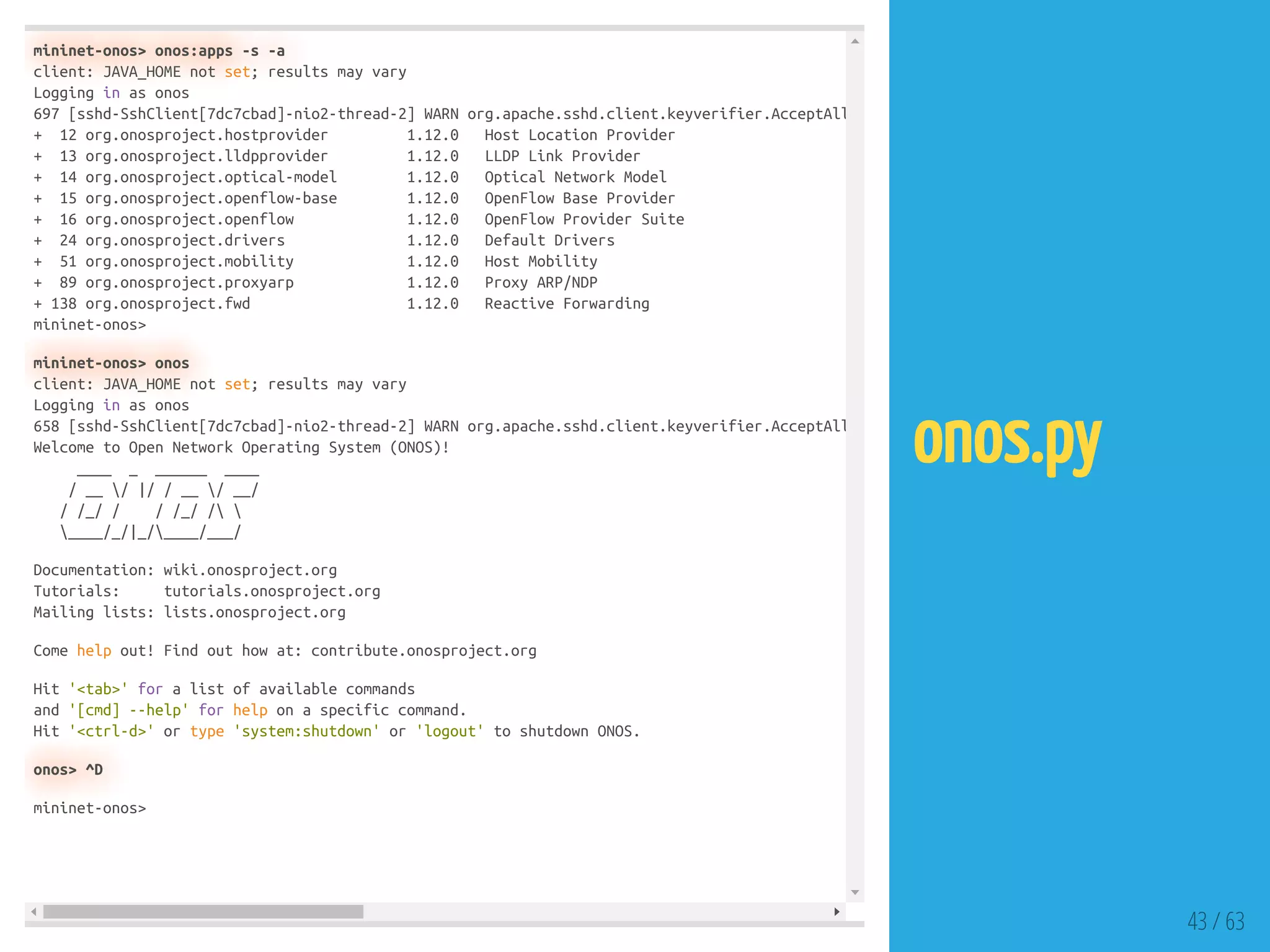 mininet-onos> onos:apps -s -a
client: JAVA_HOME not set; results may vary
Logging in as onos
697 [sshd-SshClient[7dc7cbad]-nio2-thread-2] WARN org.apache.sshd.client.keyverifier.AcceptAll
+ 12 org.onosproject.hostprovider 1.12.0 Host Location Provider
+ 13 org.onosproject.lldpprovider 1.12.0 LLDP Link Provider
+ 14 org.onosproject.optical-model 1.12.0 Optical Network Model
+ 15 org.onosproject.openflow-base 1.12.0 OpenFlow Base Provider
+ 16 org.onosproject.openflow 1.12.0 OpenFlow Provider Suite
+ 24 org.onosproject.drivers 1.12.0 Default Drivers
+ 51 org.onosproject.mobility 1.12.0 Host Mobility
+ 89 org.onosproject.proxyarp 1.12.0 Proxy ARP/NDP
+ 138 org.onosproject.fwd 1.12.0 Reactive Forwarding
mininet-onos>
mininet-onos> onos
client: JAVA_HOME not set; results may vary
Logging in as onos
658 [sshd-SshClient[7dc7cbad]-nio2-thread-2] WARN org.apache.sshd.client.keyverifier.AcceptAll
Welcome to Open Network Operating System (ONOS)!
____ _ ______ ____
/ __ / |/ / __ / __/
/ /_/ / / /_/ / 
____/_/|_/____/___/
Documentation: wiki.onosproject.org
Tutorials: tutorials.onosproject.org
Mailing lists: lists.onosproject.org
Come help out! Find out how at: contribute.onosproject.org
Hit '<tab>' for a list of available commands
and '[cmd] --help' for help on a specific command.
Hit '<ctrl-d>' or type 'system:shutdown' or 'logout' to shutdown ONOS.
onos> ^D
mininet-onos>
43 / 63
onos.py
 