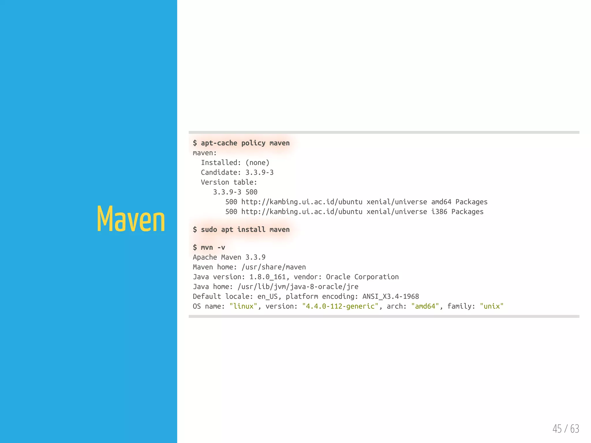 45 / 63
Maven
$ apt-cache policy maven
maven:
Installed: (none)
Candidate: 3.3.9-3
Version table:
3.3.9-3 500
500 http://kambing.ui.ac.id/ubuntu xenial/universe amd64 Packages
500 http://kambing.ui.ac.id/ubuntu xenial/universe i386 Packages
$ sudo apt install maven
$ mvn -v
Apache Maven 3.3.9
Maven home: /usr/share/maven
Java version: 1.8.0_161, vendor: Oracle Corporation
Java home: /usr/lib/jvm/java-8-oracle/jre
Default locale: en_US, platform encoding: ANSI_X3.4-1968
OS name: "linux", version: "4.4.0-112-generic", arch: "amd64", family: "unix"
 