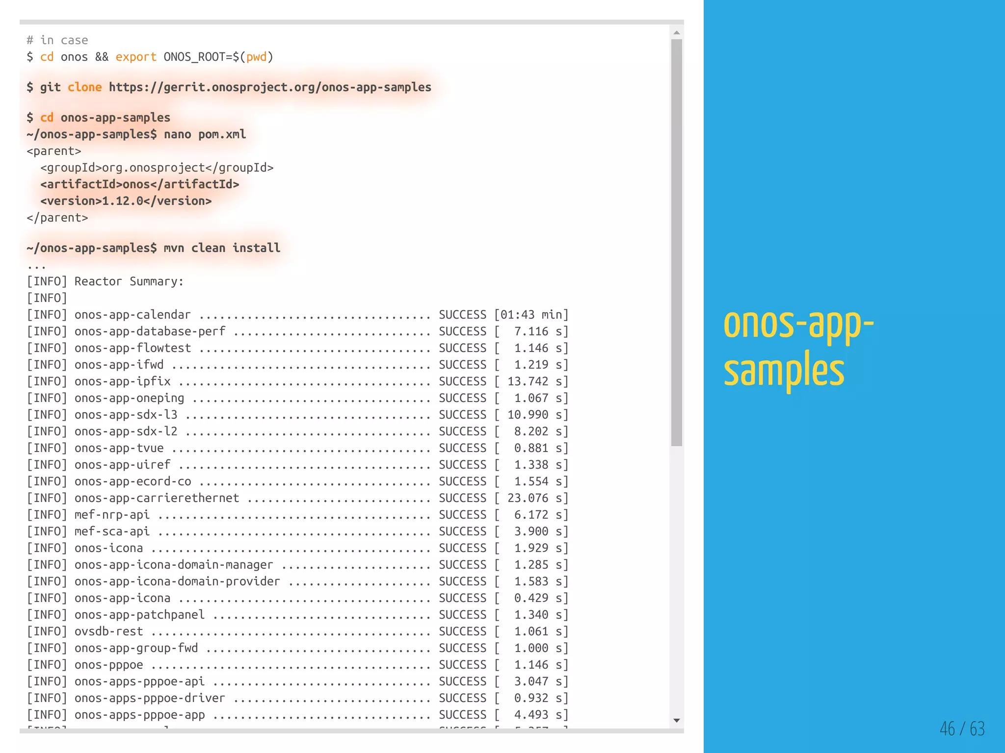# in case
$ cd onos && export ONOS_ROOT=$(pwd)
$ git clone https://gerrit.onosproject.org/onos-app-samples
$ cd onos-app-samples
~/onos-app-samples$ nano pom.xml
<parent>
<groupId>org.onosproject</groupId>
<artifactId>onos</artifactId>
<version>1.12.0</version>
</parent>
~/onos-app-samples$ mvn clean install
...
[INFO] Reactor Summary:
[INFO]
[INFO] onos-app-calendar .................................. SUCCESS [01:43 min]
[INFO] onos-app-database-perf ............................. SUCCESS [ 7.116 s]
[INFO] onos-app-flowtest .................................. SUCCESS [ 1.146 s]
[INFO] onos-app-ifwd ...................................... SUCCESS [ 1.219 s]
[INFO] onos-app-ipfix ..................................... SUCCESS [ 13.742 s]
[INFO] onos-app-oneping ................................... SUCCESS [ 1.067 s]
[INFO] onos-app-sdx-l3 .................................... SUCCESS [ 10.990 s]
[INFO] onos-app-sdx-l2 .................................... SUCCESS [ 8.202 s]
[INFO] onos-app-tvue ...................................... SUCCESS [ 0.881 s]
[INFO] onos-app-uiref ..................................... SUCCESS [ 1.338 s]
[INFO] onos-app-ecord-co .................................. SUCCESS [ 1.554 s]
[INFO] onos-app-carrierethernet ........................... SUCCESS [ 23.076 s]
[INFO] mef-nrp-api ........................................ SUCCESS [ 6.172 s]
[INFO] mef-sca-api ........................................ SUCCESS [ 3.900 s]
[INFO] onos-icona ......................................... SUCCESS [ 1.929 s]
[INFO] onos-app-icona-domain-manager ...................... SUCCESS [ 1.285 s]
[INFO] onos-app-icona-domain-provider ..................... SUCCESS [ 1.583 s]
[INFO] onos-app-icona ..................................... SUCCESS [ 0.429 s]
[INFO] onos-app-patchpanel ................................ SUCCESS [ 1.340 s]
[INFO] ovsdb-rest ......................................... SUCCESS [ 1.061 s]
[INFO] onos-app-group-fwd ................................. SUCCESS [ 1.000 s]
[INFO] onos-pppoe ......................................... SUCCESS [ 1.146 s]
[INFO] onos-apps-pppoe-api ................................ SUCCESS [ 3.047 s]
[INFO] onos-apps-pppoe-driver ............................. SUCCESS [ 0.932 s]
[INFO] onos-apps-pppoe-app ................................ SUCCESS [ 4.493 s]
[INFO] l SUCCESS [ 5 357 ] 46 / 63
onos-app-
samples
 