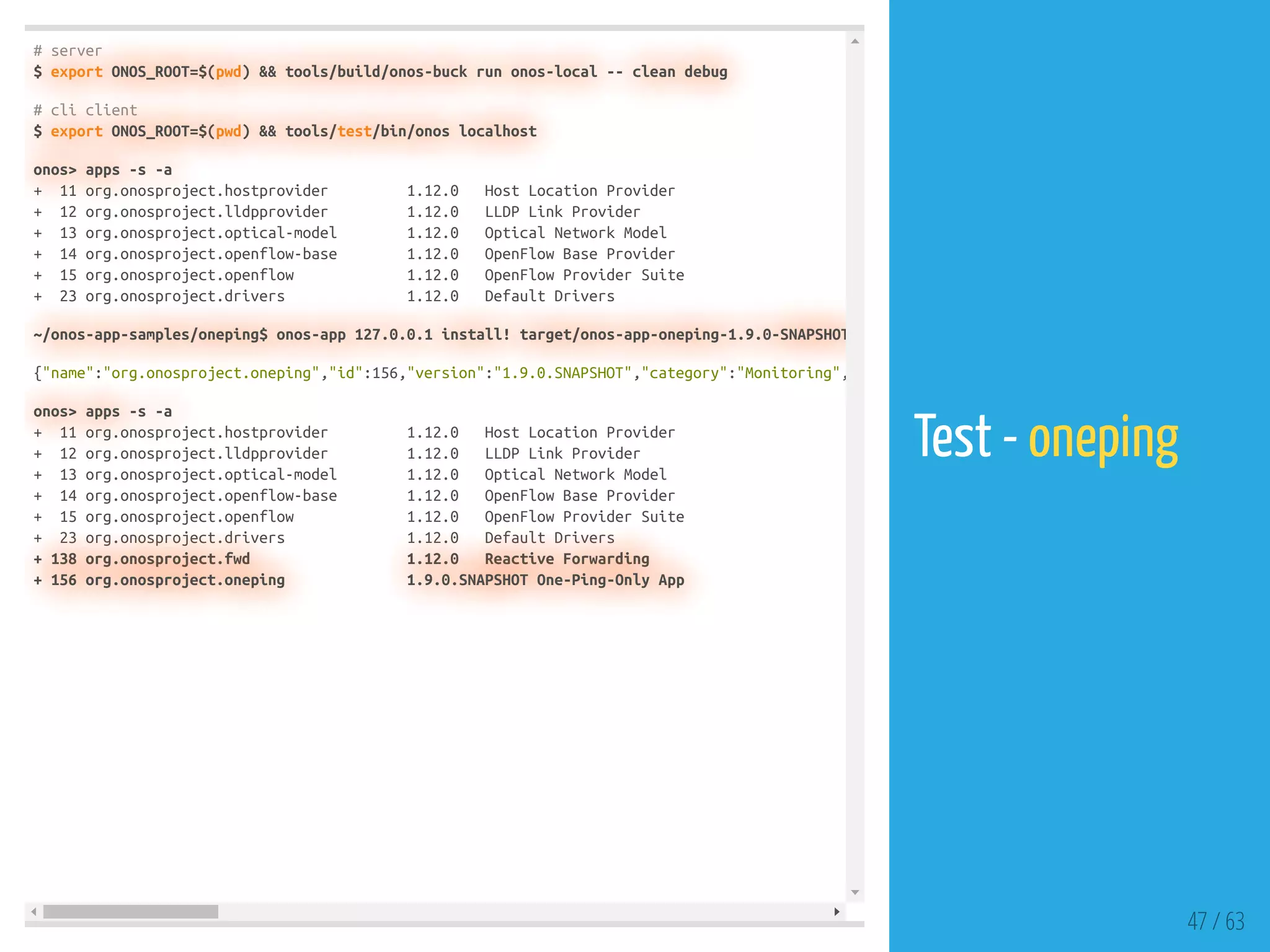 # server
$ export ONOS_ROOT=$(pwd) && tools/build/onos-buck run onos-local -- clean debug
# cli client
$ export ONOS_ROOT=$(pwd) && tools/test/bin/onos localhost
onos> apps -s -a
+ 11 org.onosproject.hostprovider 1.12.0 Host Location Provider
+ 12 org.onosproject.lldpprovider 1.12.0 LLDP Link Provider
+ 13 org.onosproject.optical-model 1.12.0 Optical Network Model
+ 14 org.onosproject.openflow-base 1.12.0 OpenFlow Base Provider
+ 15 org.onosproject.openflow 1.12.0 OpenFlow Provider Suite
+ 23 org.onosproject.drivers 1.12.0 Default Drivers
~/onos-app-samples/oneping$ onos-app 127.0.0.1 install! target/onos-app-oneping-1.9.0-SNAPSHOT
{"name":"org.onosproject.oneping","id":156,"version":"1.9.0.SNAPSHOT","category":"Monitoring",
onos> apps -s -a
+ 11 org.onosproject.hostprovider 1.12.0 Host Location Provider
+ 12 org.onosproject.lldpprovider 1.12.0 LLDP Link Provider
+ 13 org.onosproject.optical-model 1.12.0 Optical Network Model
+ 14 org.onosproject.openflow-base 1.12.0 OpenFlow Base Provider
+ 15 org.onosproject.openflow 1.12.0 OpenFlow Provider Suite
+ 23 org.onosproject.drivers 1.12.0 Default Drivers
+ 138 org.onosproject.fwd 1.12.0 Reactive Forwarding
+ 156 org.onosproject.oneping 1.9.0.SNAPSHOT One-Ping-Only App
47 / 63
Test - oneping
 