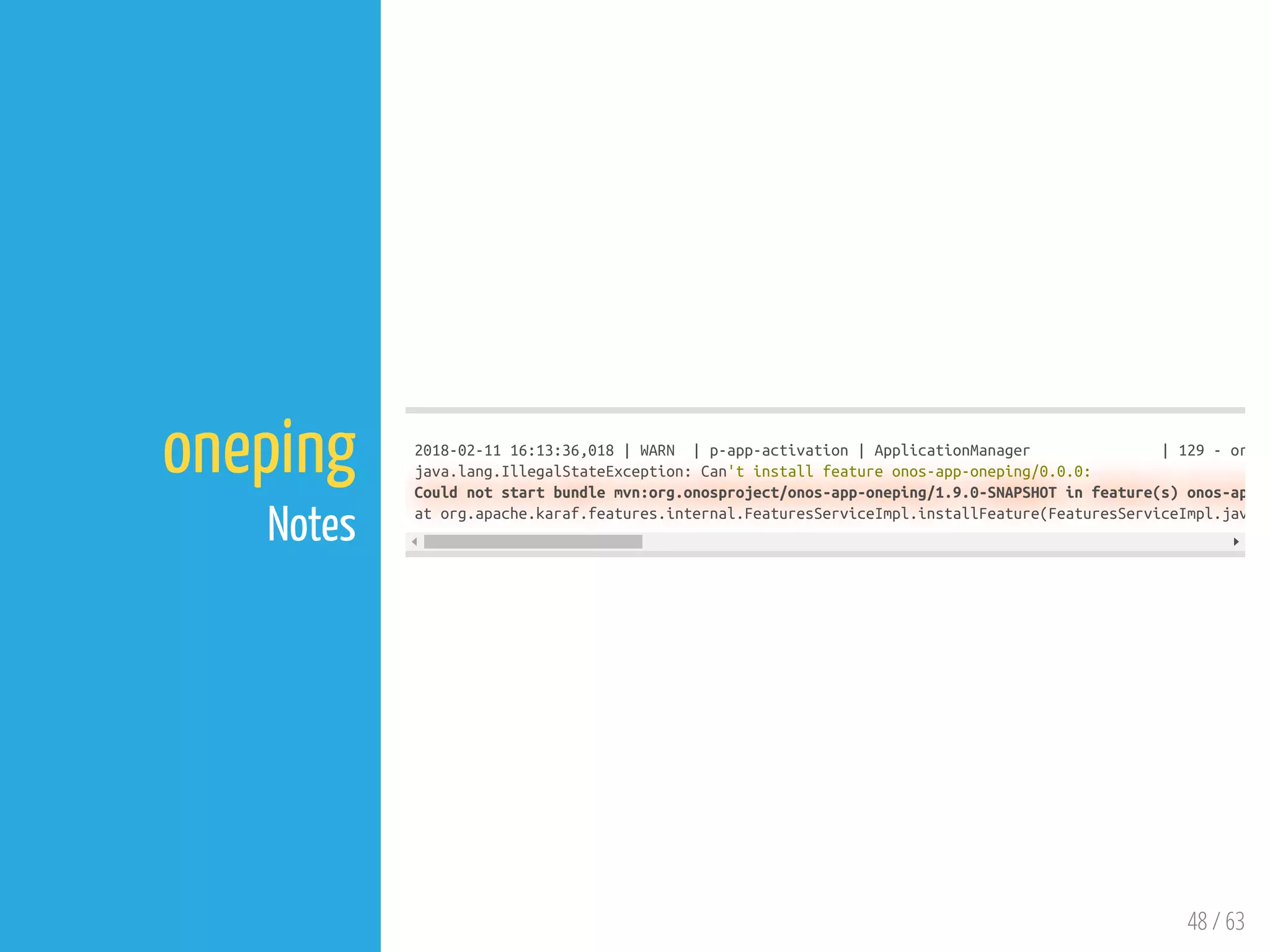 48 / 63
oneping
Notes
2018-02-11 16:13:36,018 | WARN | p-app-activation | ApplicationManager | 129 - or
java.lang.IllegalStateException: Can't install feature onos-app-oneping/0.0.0:
Could not start bundle mvn:org.onosproject/onos-app-oneping/1.9.0-SNAPSHOT in feature(s) onos-ap
at org.apache.karaf.features.internal.FeaturesServiceImpl.installFeature(FeaturesServiceImpl.jav
 
