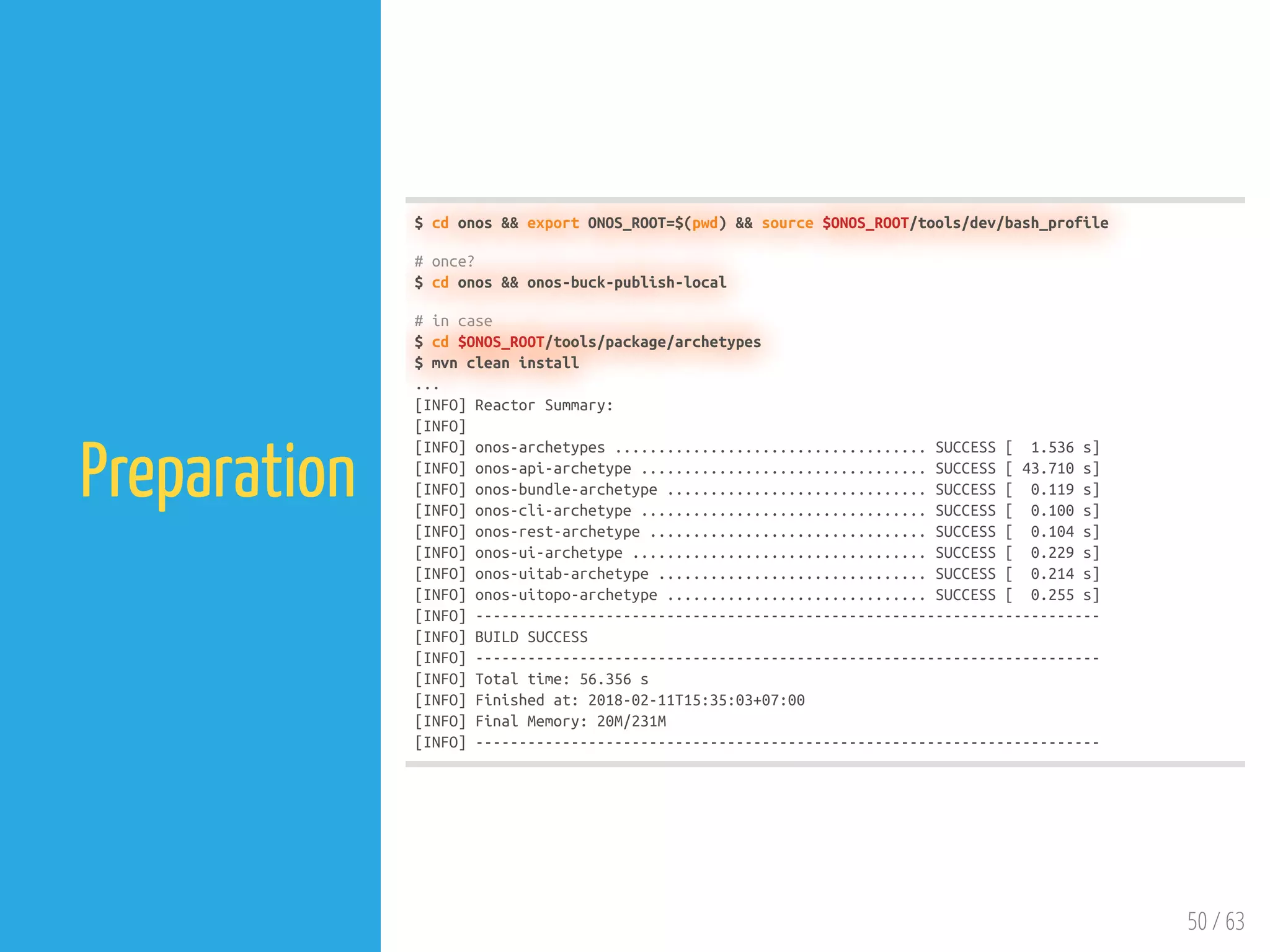 50 / 63
Preparation
$ cd onos && export ONOS_ROOT=$(pwd) && source $ONOS_ROOT/tools/dev/bash_profile
# once?
$ cd onos && onos-buck-publish-local
# in case
$ cd $ONOS_ROOT/tools/package/archetypes
$ mvn clean install
...
[INFO] Reactor Summary:
[INFO]
[INFO] onos-archetypes .................................... SUCCESS [ 1.536 s]
[INFO] onos-api-archetype ................................. SUCCESS [ 43.710 s]
[INFO] onos-bundle-archetype .............................. SUCCESS [ 0.119 s]
[INFO] onos-cli-archetype ................................. SUCCESS [ 0.100 s]
[INFO] onos-rest-archetype ................................ SUCCESS [ 0.104 s]
[INFO] onos-ui-archetype .................................. SUCCESS [ 0.229 s]
[INFO] onos-uitab-archetype ............................... SUCCESS [ 0.214 s]
[INFO] onos-uitopo-archetype .............................. SUCCESS [ 0.255 s]
[INFO] ------------------------------------------------------------------------
[INFO] BUILD SUCCESS
[INFO] ------------------------------------------------------------------------
[INFO] Total time: 56.356 s
[INFO] Finished at: 2018-02-11T15:35:03+07:00
[INFO] Final Memory: 20M/231M
[INFO] ------------------------------------------------------------------------
 