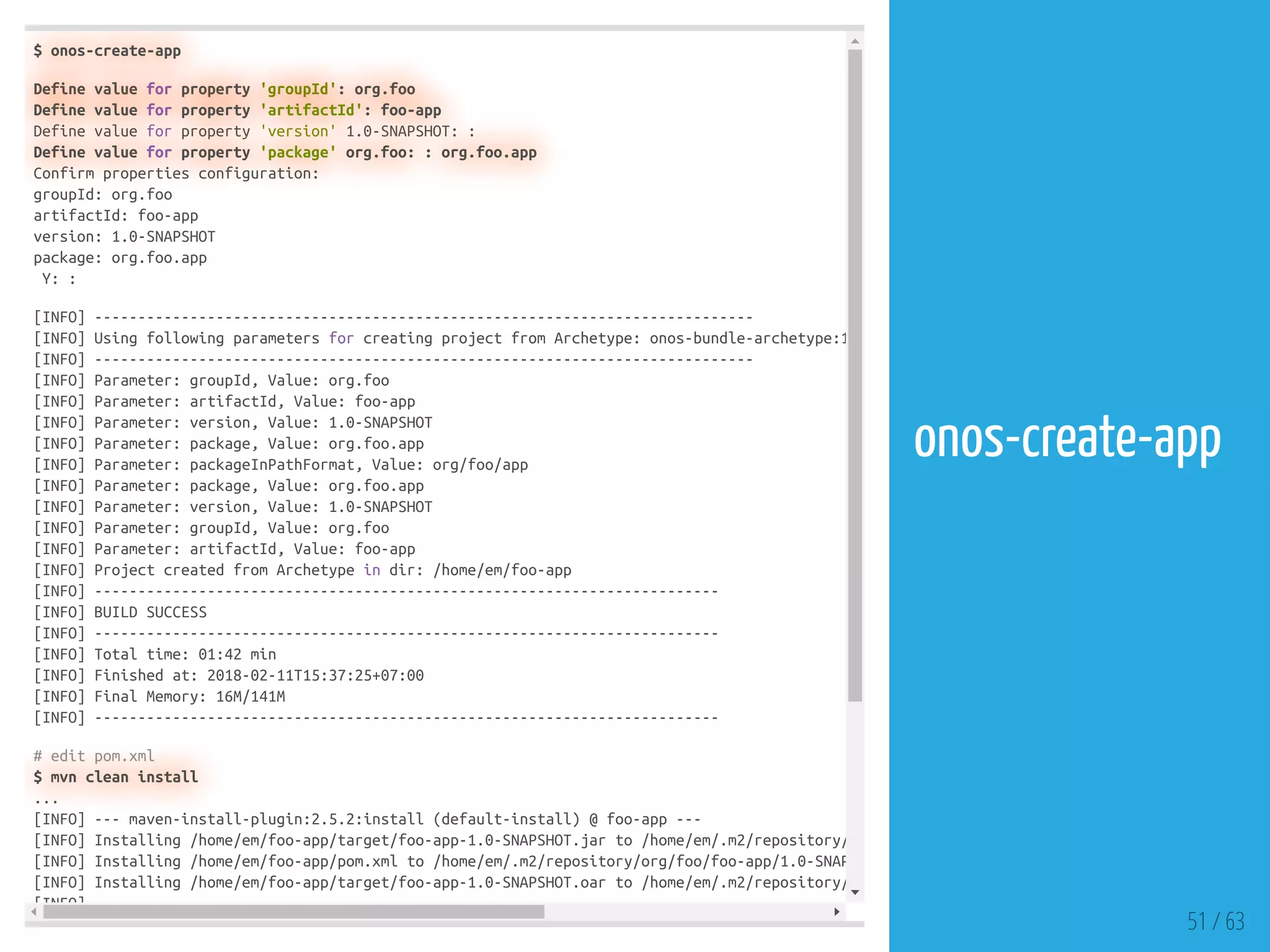 $ onos-create-app
Define value for property 'groupId': org.foo
Define value for property 'artifactId': foo-app
Define value for property 'version' 1.0-SNAPSHOT: :
Define value for property 'package' org.foo: : org.foo.app
Confirm properties configuration:
groupId: org.foo
artifactId: foo-app
version: 1.0-SNAPSHOT
package: org.foo.app
Y: :
[INFO] ----------------------------------------------------------------------------
[INFO] Using following parameters for creating project from Archetype: onos-bundle-archetype:1
[INFO] ----------------------------------------------------------------------------
[INFO] Parameter: groupId, Value: org.foo
[INFO] Parameter: artifactId, Value: foo-app
[INFO] Parameter: version, Value: 1.0-SNAPSHOT
[INFO] Parameter: package, Value: org.foo.app
[INFO] Parameter: packageInPathFormat, Value: org/foo/app
[INFO] Parameter: package, Value: org.foo.app
[INFO] Parameter: version, Value: 1.0-SNAPSHOT
[INFO] Parameter: groupId, Value: org.foo
[INFO] Parameter: artifactId, Value: foo-app
[INFO] Project created from Archetype in dir: /home/em/foo-app
[INFO] ------------------------------------------------------------------------
[INFO] BUILD SUCCESS
[INFO] ------------------------------------------------------------------------
[INFO] Total time: 01:42 min
[INFO] Finished at: 2018-02-11T15:37:25+07:00
[INFO] Final Memory: 16M/141M
[INFO] ------------------------------------------------------------------------
# edit pom.xml
$ mvn clean install
...
[INFO] --- maven-install-plugin:2.5.2:install (default-install) @ foo-app ---
[INFO] Installing /home/em/foo-app/target/foo-app-1.0-SNAPSHOT.jar to /home/em/.m2/repository/
[INFO] Installing /home/em/foo-app/pom.xml to /home/em/.m2/repository/org/foo/foo-app/1.0-SNAP
[INFO] Installing /home/em/foo-app/target/foo-app-1.0-SNAPSHOT.oar to /home/em/.m2/repository/
[INFO]
51 / 63
onos-create-app
 