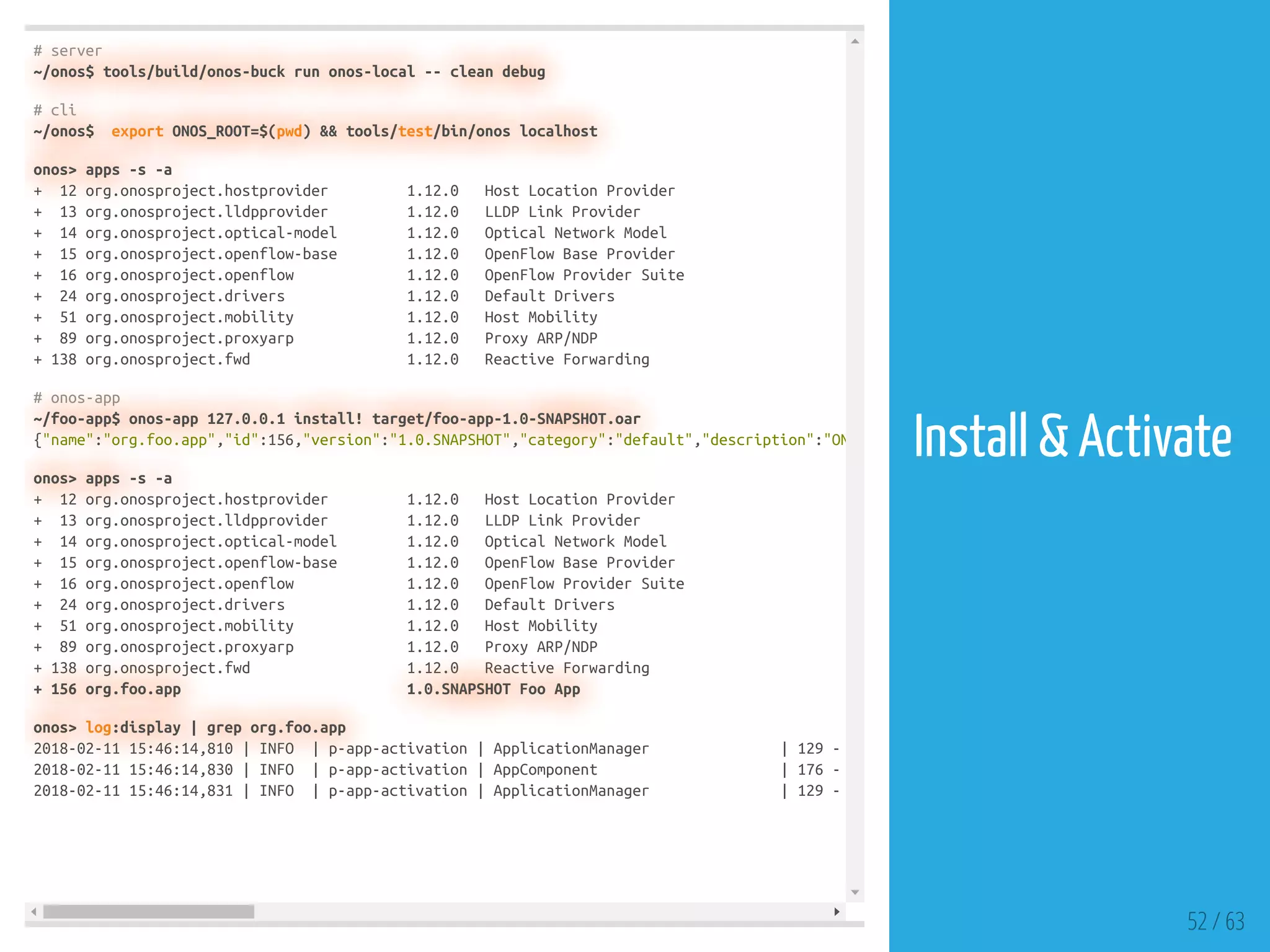 # server
~/onos$ tools/build/onos-buck run onos-local -- clean debug
# cli
~/onos$ export ONOS_ROOT=$(pwd) && tools/test/bin/onos localhost
onos> apps -s -a
+ 12 org.onosproject.hostprovider 1.12.0 Host Location Provider
+ 13 org.onosproject.lldpprovider 1.12.0 LLDP Link Provider
+ 14 org.onosproject.optical-model 1.12.0 Optical Network Model
+ 15 org.onosproject.openflow-base 1.12.0 OpenFlow Base Provider
+ 16 org.onosproject.openflow 1.12.0 OpenFlow Provider Suite
+ 24 org.onosproject.drivers 1.12.0 Default Drivers
+ 51 org.onosproject.mobility 1.12.0 Host Mobility
+ 89 org.onosproject.proxyarp 1.12.0 Proxy ARP/NDP
+ 138 org.onosproject.fwd 1.12.0 Reactive Forwarding
# onos-app
~/foo-app$ onos-app 127.0.0.1 install! target/foo-app-1.0-SNAPSHOT.oar
{"name":"org.foo.app","id":156,"version":"1.0.SNAPSHOT","category":"default","description":"ON
onos> apps -s -a
+ 12 org.onosproject.hostprovider 1.12.0 Host Location Provider
+ 13 org.onosproject.lldpprovider 1.12.0 LLDP Link Provider
+ 14 org.onosproject.optical-model 1.12.0 Optical Network Model
+ 15 org.onosproject.openflow-base 1.12.0 OpenFlow Base Provider
+ 16 org.onosproject.openflow 1.12.0 OpenFlow Provider Suite
+ 24 org.onosproject.drivers 1.12.0 Default Drivers
+ 51 org.onosproject.mobility 1.12.0 Host Mobility
+ 89 org.onosproject.proxyarp 1.12.0 Proxy ARP/NDP
+ 138 org.onosproject.fwd 1.12.0 Reactive Forwarding
+ 156 org.foo.app 1.0.SNAPSHOT Foo App
onos> log:display | grep org.foo.app
2018-02-11 15:46:14,810 | INFO | p-app-activation | ApplicationManager | 129 -
2018-02-11 15:46:14,830 | INFO | p-app-activation | AppComponent | 176 -
2018-02-11 15:46:14,831 | INFO | p-app-activation | ApplicationManager | 129 -
52 / 63
Install & Activate
 