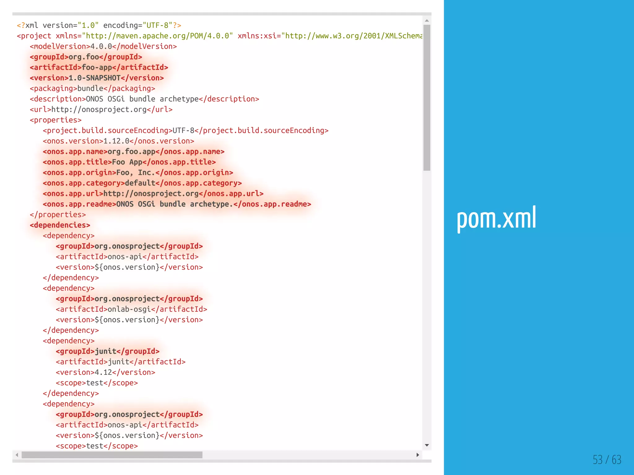 <?xml version="1.0" encoding="UTF-8"?>
<project xmlns="http://maven.apache.org/POM/4.0.0" xmlns:xsi="http://www.w3.org/2001/XMLSchema
<modelVersion>4.0.0</modelVersion>
<groupId>org.foo</groupId>
<artifactId>foo-app</artifactId>
<version>1.0-SNAPSHOT</version>
<packaging>bundle</packaging>
<description>ONOS OSGi bundle archetype</description>
<url>http://onosproject.org</url>
<properties>
<project.build.sourceEncoding>UTF-8</project.build.sourceEncoding>
<onos.version>1.12.0</onos.version>
<onos.app.name>org.foo.app</onos.app.name>
<onos.app.title>Foo App</onos.app.title>
<onos.app.origin>Foo, Inc.</onos.app.origin>
<onos.app.category>default</onos.app.category>
<onos.app.url>http://onosproject.org</onos.app.url>
<onos.app.readme>ONOS OSGi bundle archetype.</onos.app.readme>
</properties>
<dependencies>
<dependency>
<groupId>org.onosproject</groupId>
<artifactId>onos-api</artifactId>
<version>${onos.version}</version>
</dependency>
<dependency>
<groupId>org.onosproject</groupId>
<artifactId>onlab-osgi</artifactId>
<version>${onos.version}</version>
</dependency>
<dependency>
<groupId>junit</groupId>
<artifactId>junit</artifactId>
<version>4.12</version>
<scope>test</scope>
</dependency>
<dependency>
<groupId>org.onosproject</groupId>
<artifactId>onos-api</artifactId>
<version>${onos.version}</version>
<scope>test</scope>
53 / 63
pom.xml
 
