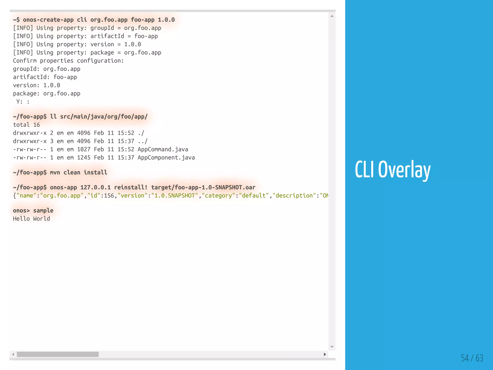 ~$ onos-create-app cli org.foo.app foo-app 1.0.0
[INFO] Using property: groupId = org.foo.app
[INFO] Using property: artifactId = foo-app
[INFO] Using property: version = 1.0.0
[INFO] Using property: package = org.foo.app
Confirm properties configuration:
groupId: org.foo.app
artifactId: foo-app
version: 1.0.0
package: org.foo.app
Y: :
~/foo-app$ ll src/main/java/org/foo/app/
total 16
drwxrwxr-x 2 em em 4096 Feb 11 15:52 ./
drwxrwxr-x 3 em em 4096 Feb 11 15:37 ../
-rw-rw-r-- 1 em em 1027 Feb 11 15:52 AppCommand.java
-rw-rw-r-- 1 em em 1245 Feb 11 15:37 AppComponent.java
~/foo-app$ mvn clean install
~/foo-app$ onos-app 127.0.0.1 reinstall! target/foo-app-1.0-SNAPSHOT.oar
{"name":"org.foo.app","id":156,"version":"1.0.SNAPSHOT","category":"default","description":"ON
onos> sample
Hello World
54 / 63
CLI Overlay
 