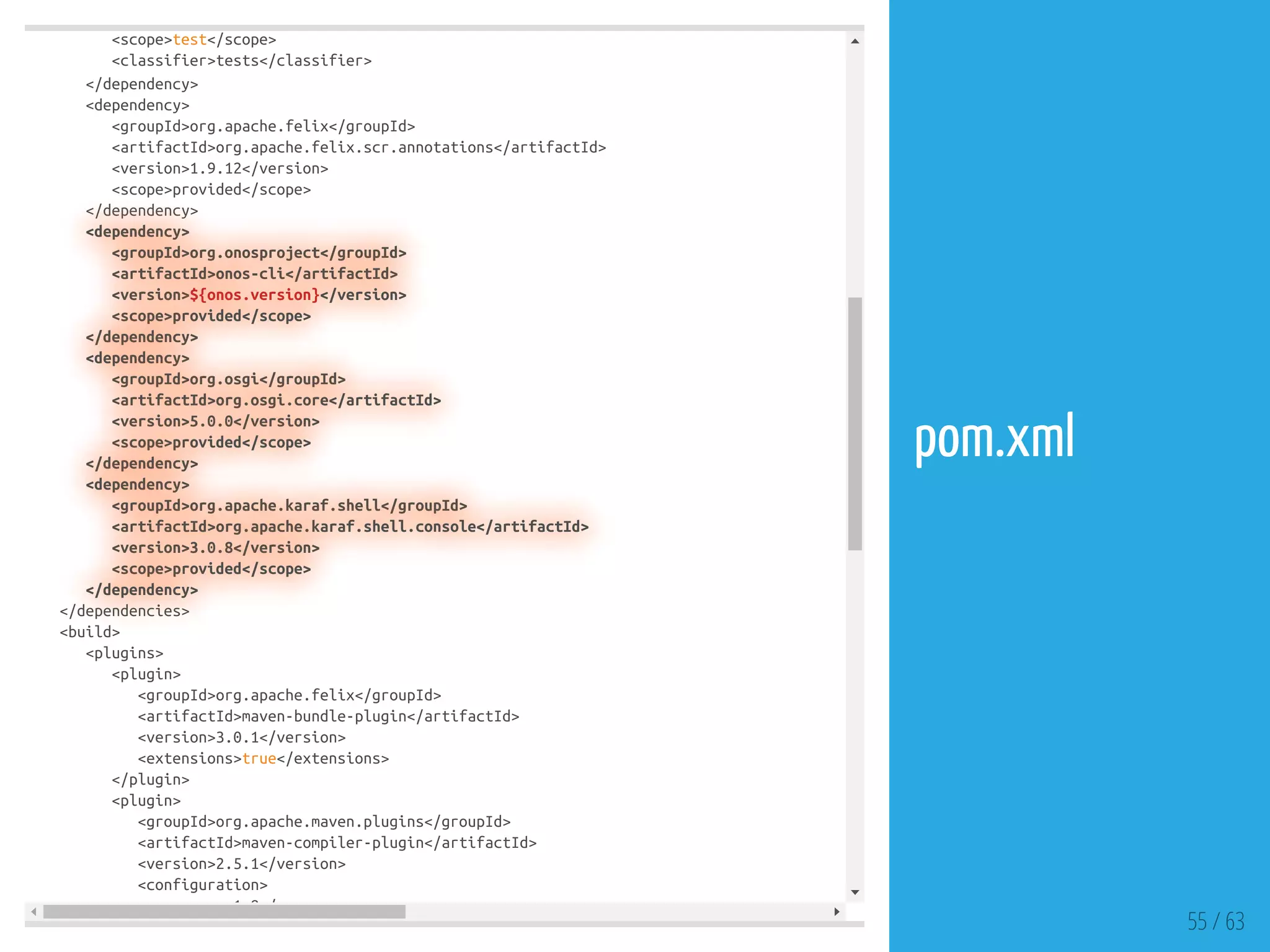 <scope>test</scope>
<classifier>tests</classifier>
</dependency>
<dependency>
<groupId>org.apache.felix</groupId>
<artifactId>org.apache.felix.scr.annotations</artifactId>
<version>1.9.12</version>
<scope>provided</scope>
</dependency>
<dependency>
<groupId>org.onosproject</groupId>
<artifactId>onos-cli</artifactId>
<version>${onos.version}</version>
<scope>provided</scope>
</dependency>
<dependency>
<groupId>org.osgi</groupId>
<artifactId>org.osgi.core</artifactId>
<version>5.0.0</version>
<scope>provided</scope>
</dependency>
<dependency>
<groupId>org.apache.karaf.shell</groupId>
<artifactId>org.apache.karaf.shell.console</artifactId>
<version>3.0.8</version>
<scope>provided</scope>
</dependency>
</dependencies>
<build>
<plugins>
<plugin>
<groupId>org.apache.felix</groupId>
<artifactId>maven-bundle-plugin</artifactId>
<version>3.0.1</version>
<extensions>true</extensions>
</plugin>
<plugin>
<groupId>org.apache.maven.plugins</groupId>
<artifactId>maven-compiler-plugin</artifactId>
<version>2.5.1</version>
<configuration>
1 8 /
55 / 63
pom.xml
 