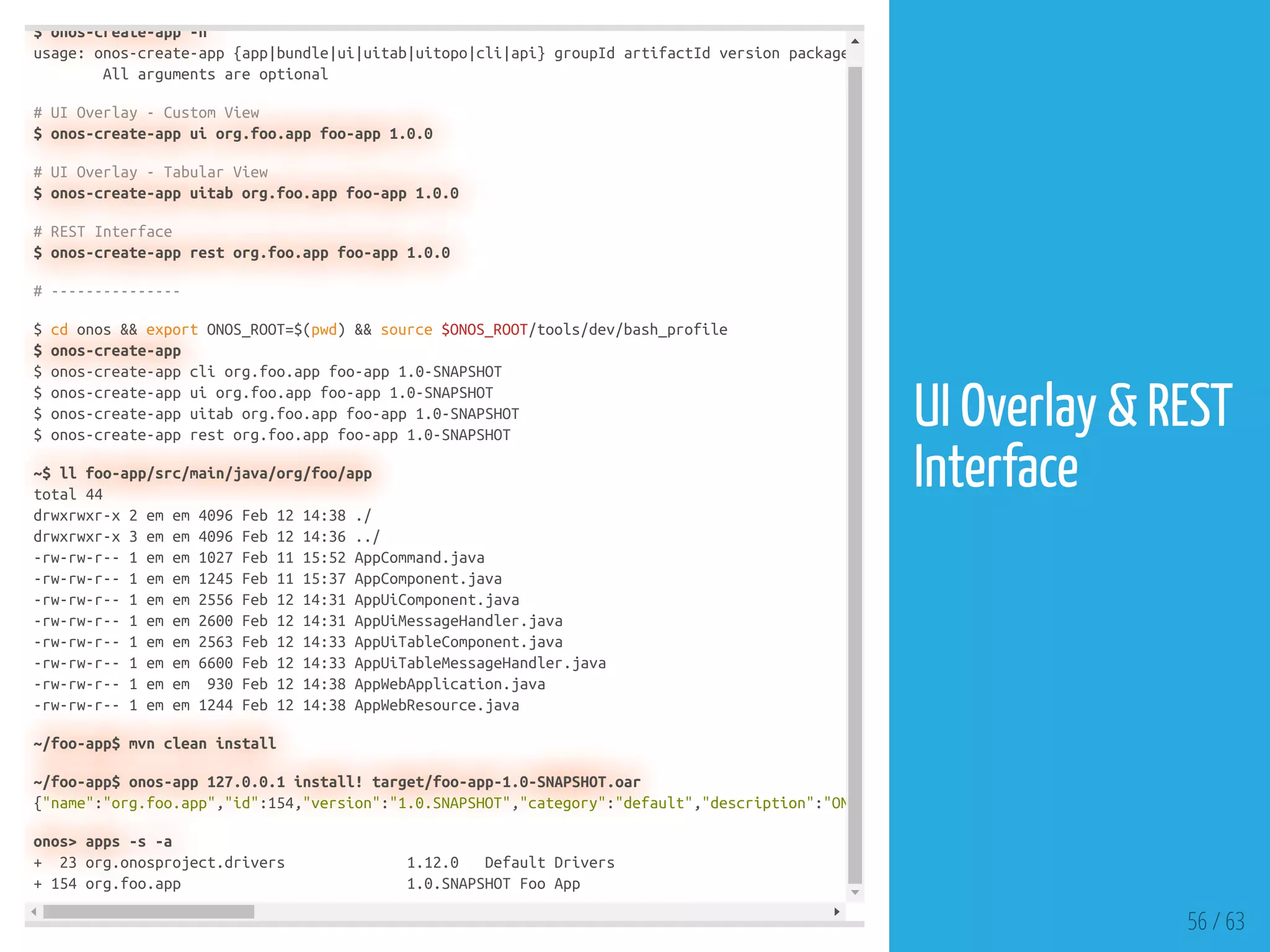 $ onos-create-app -h
usage: onos-create-app {app|bundle|ui|uitab|uitopo|cli|api} groupId artifactId version package
All arguments are optional
# UI Overlay - Custom View
$ onos-create-app ui org.foo.app foo-app 1.0.0
# UI Overlay - Tabular View
$ onos-create-app uitab org.foo.app foo-app 1.0.0
# REST Interface
$ onos-create-app rest org.foo.app foo-app 1.0.0
# ---------------
$ cd onos && export ONOS_ROOT=$(pwd) && source $ONOS_ROOT/tools/dev/bash_profile
$ onos-create-app
$ onos-create-app cli org.foo.app foo-app 1.0-SNAPSHOT
$ onos-create-app ui org.foo.app foo-app 1.0-SNAPSHOT
$ onos-create-app uitab org.foo.app foo-app 1.0-SNAPSHOT
$ onos-create-app rest org.foo.app foo-app 1.0-SNAPSHOT
~$ ll foo-app/src/main/java/org/foo/app
total 44
drwxrwxr-x 2 em em 4096 Feb 12 14:38 ./
drwxrwxr-x 3 em em 4096 Feb 12 14:36 ../
-rw-rw-r-- 1 em em 1027 Feb 11 15:52 AppCommand.java
-rw-rw-r-- 1 em em 1245 Feb 11 15:37 AppComponent.java
-rw-rw-r-- 1 em em 2556 Feb 12 14:31 AppUiComponent.java
-rw-rw-r-- 1 em em 2600 Feb 12 14:31 AppUiMessageHandler.java
-rw-rw-r-- 1 em em 2563 Feb 12 14:33 AppUiTableComponent.java
-rw-rw-r-- 1 em em 6600 Feb 12 14:33 AppUiTableMessageHandler.java
-rw-rw-r-- 1 em em 930 Feb 12 14:38 AppWebApplication.java
-rw-rw-r-- 1 em em 1244 Feb 12 14:38 AppWebResource.java
~/foo-app$ mvn clean install
~/foo-app$ onos-app 127.0.0.1 install! target/foo-app-1.0-SNAPSHOT.oar
{"name":"org.foo.app","id":154,"version":"1.0.SNAPSHOT","category":"default","description":"ON
onos> apps -s -a
+ 23 org.onosproject.drivers 1.12.0 Default Drivers
+ 154 org.foo.app 1.0.SNAPSHOT Foo App
56 / 63
UI Overlay & REST
Interface
 