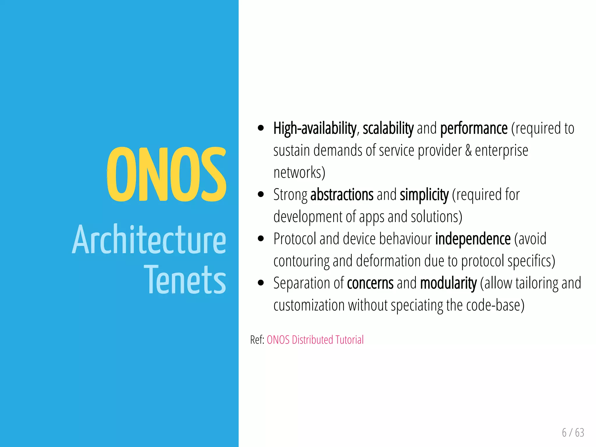 6 / 63
ONOS
Architecture
Tenets
High-availability, scalability and performance (required to
sustain demands of service provider & enterprise
networks)
Strong abstractions and simplicity (required for
development of apps and solutions)
Protocol and device behaviour independence (avoid
contouring and deformation due to protocol speci cs)
Separation of concerns and modularity (allow tailoring and
customization without speciating the code-base)
Ref: ONOS Distributed Tutorial
 