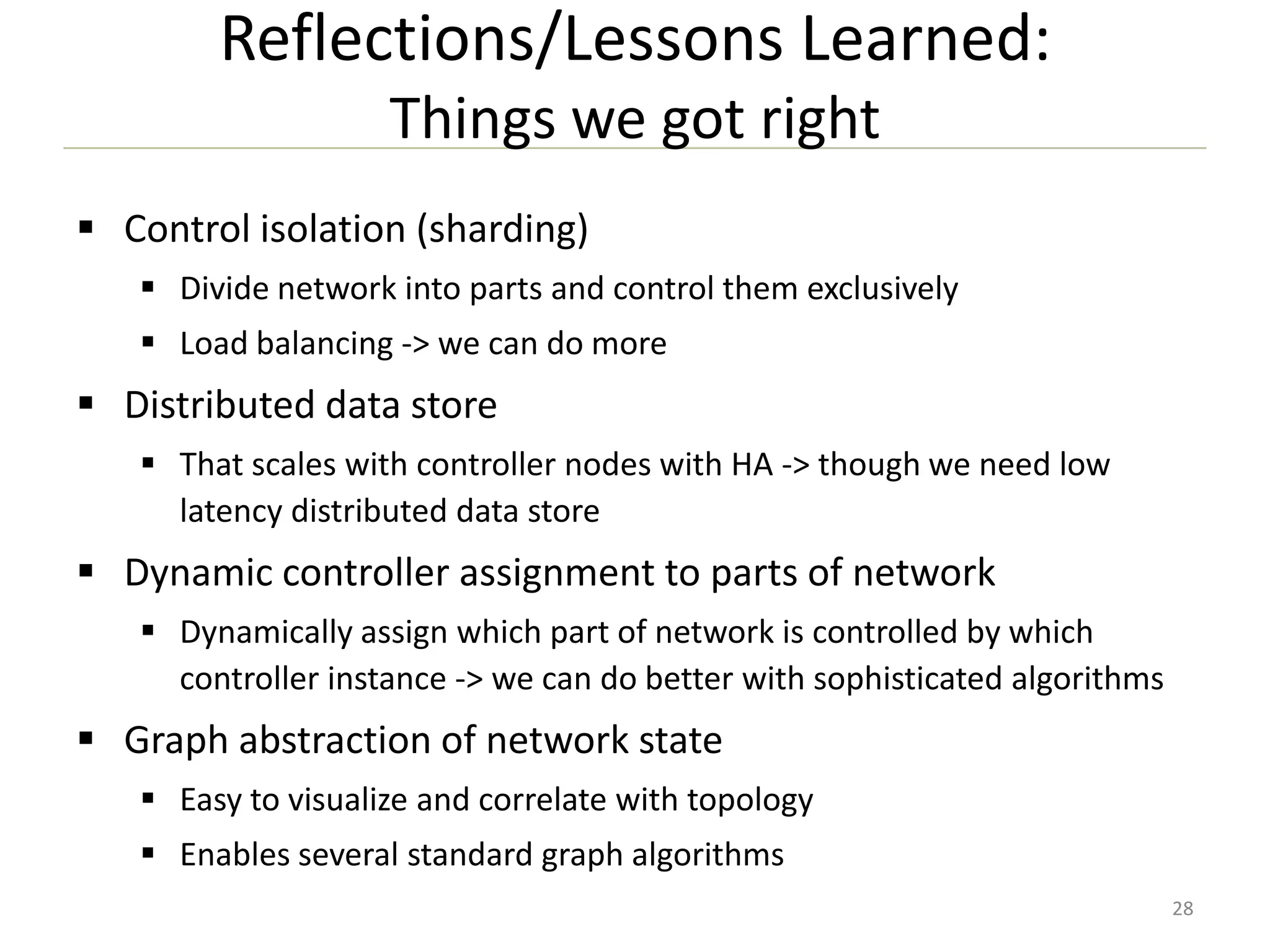 Reflections/Lessons Learned:
Things we got right
 Control isolation (sharding)
 Divide network into parts and control them exclusively
 Load balancing -> we can do more

 Distributed data store
 That scales with controller nodes with HA -> though we need low
latency distributed data store

 Dynamic controller assignment to parts of network
 Dynamically assign which part of network is controlled by which
controller instance -> we can do better with sophisticated algorithms

 Graph abstraction of network state
 Easy to visualize and correlate with topology
 Enables several standard graph algorithms
28

 