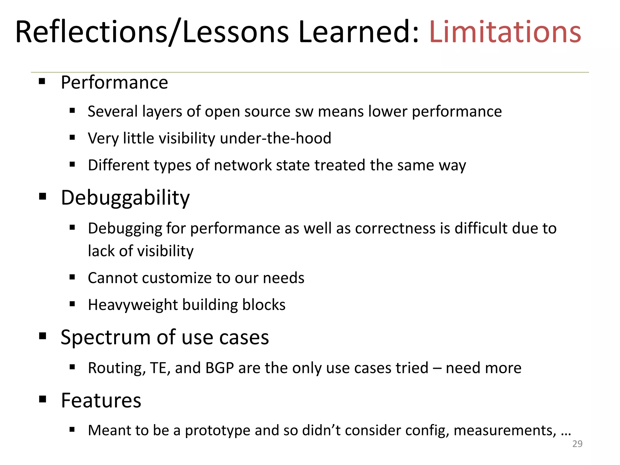 Reflections/Lessons Learned: Limitations
 Performance
 Several layers of open source sw means lower performance
 Very little visibility under-the-hood
 Different types of network state treated the same way

 Debuggability
 Debugging for performance as well as correctness is difficult due to
lack of visibility

 Cannot customize to our needs
 Heavyweight building blocks

 Spectrum of use cases
 Routing, TE, and BGP are the only use cases tried – need more

 Features
 Meant to be a prototype and so didn’t consider config, measurements, …

29

 