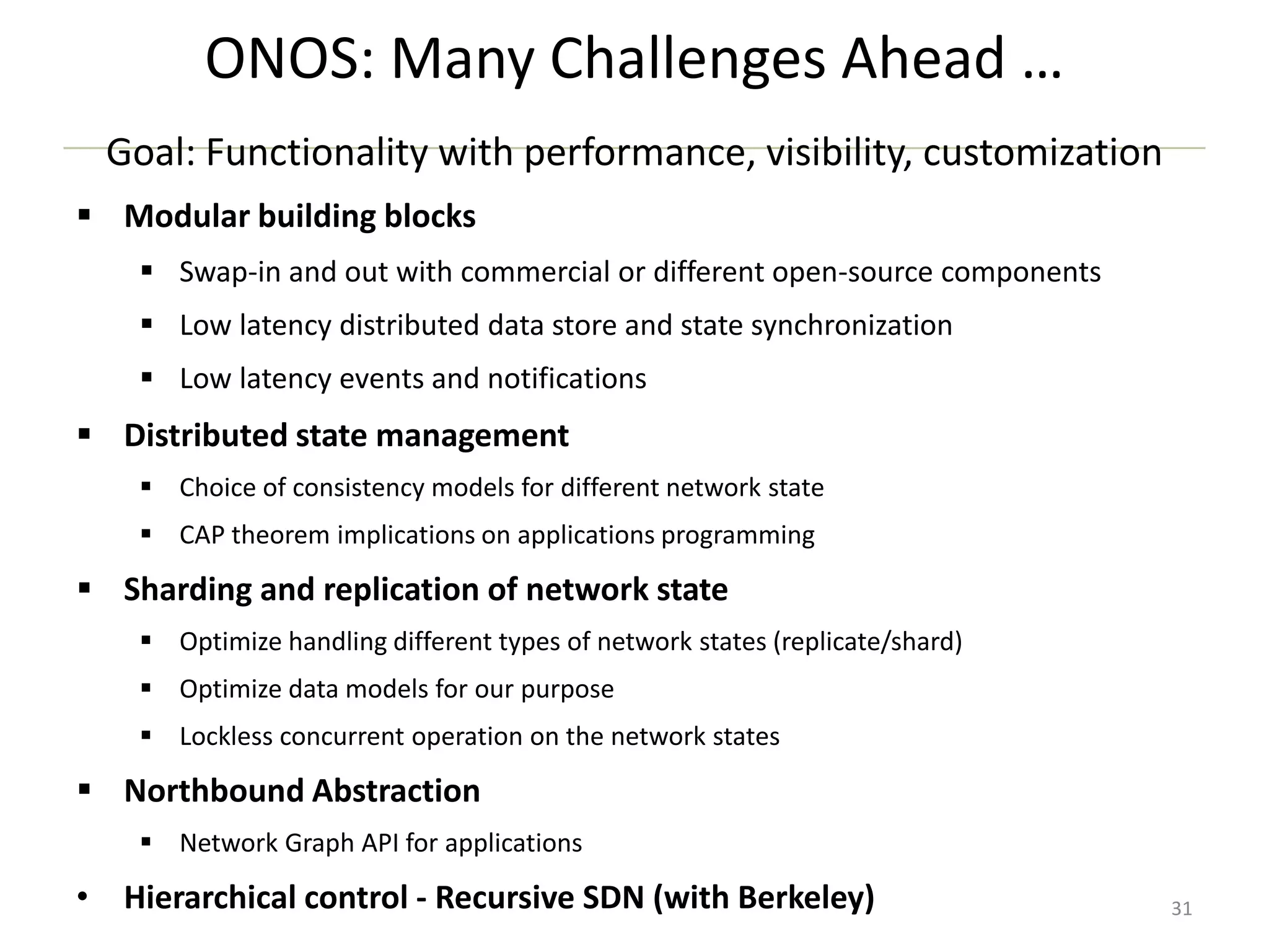 ONOS: Many Challenges Ahead …
Goal: Functionality with performance, visibility, customization
 Modular building blocks
 Swap-in and out with commercial or different open-source components
 Low latency distributed data store and state synchronization
 Low latency events and notifications

 Distributed state management
 Choice of consistency models for different network state
 CAP theorem implications on applications programming

 Sharding and replication of network state
 Optimize handling different types of network states (replicate/shard)
 Optimize data models for our purpose
 Lockless concurrent operation on the network states

 Northbound Abstraction
 Network Graph API for applications

• Hierarchical control - Recursive SDN (with Berkeley)

31

 