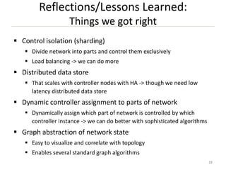 Reflections/Lessons Learned:
Things we got right
 Control isolation (sharding)
 Divide network into parts and control them exclusively
 Load balancing -> we can do more

 Distributed data store
 That scales with controller nodes with HA -> though we need low
latency distributed data store

 Dynamic controller assignment to parts of network
 Dynamically assign which part of network is controlled by which
controller instance -> we can do better with sophisticated algorithms

 Graph abstraction of network state
 Easy to visualize and correlate with topology
 Enables several standard graph algorithms
28

 