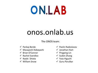 onos.onlab.us
The ONOS team:







Pankaj Berde
Masayoshi Kobayashi
Brian O’Conner
Rachel Sverdlov
Naoki Shiota
William Snow








Pavlin Radoslavov
Jonathan Hart
Pingping Lin
Suibin Zhang
Yuta Higuchi
Guru Parulkar

 