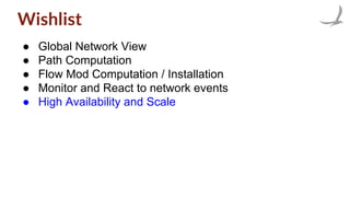 Wishlist
● Global Network View
● Path Computation
● Flow Mod Computation / Installation
● Monitor and React to network events
● High Availability and Scale
 