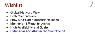 Wishlist
● Global Network View
● Path Computation
● Flow Mod Computation/Installation
● Monitor and React to events
● High Availability and Scale
● Extensible and Abstracted Southbound
 