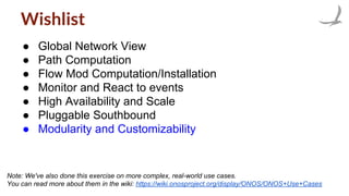 Wishlist
● Global Network View
● Path Computation
● Flow Mod Computation/Installation
● Monitor and React to events
● High Availability and Scale
● Pluggable Southbound
● Modularity and Customizability
Note: We've also done this exercise on more complex, real-world use cases.
You can read more about them in the wiki: https://wiki.onosproject.org/display/ONOS/ONOS+Use+Cases
 