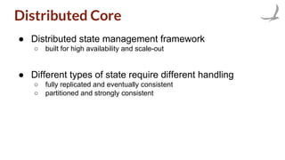 Distributed Core
● Distributed state management framework
○ built for high availability and scale-out
● Different types of state require different handling
○ fully replicated and eventually consistent
○ partitioned and strongly consistent
 