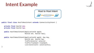 Intent Example
Host to Host Intent
public final class HostToHostIntent extends ConnectivityIntent {
private final HostId one;
private final HostId two;
public HostToHostIntent(ApplicationId appId,
HostId one, HostId two);
public HostToHostIntent(ApplicationId appId, Key key,
HostId one, HostId two,
TrafficSelector selector,
TrafficTreatment treatment,
List<Constraint> constraints);
}
 