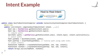Intent Example
Host to Host Intent
public class HostToHostIntentCompiler extends ConnectivityIntentCompiler<HostToHostIntent> {
@Override
public List<Intent> compile(HostToHostIntent intent, ...) {
Host one = hostService.getHost(intent.one());
Host two = hostService.getHost(intent.two());
// compute paths
Set<Path> paths = pathService.getPaths(intent.one(), intent.two(), intent.constraints());
// select paths
Path pathOne = bestPath(intent, paths);
Path pathTwo = invertPath(pathOne); // reverse path using same links
// create intents
PathIntent fwdPath = createPathIntent(pathOne, one, two, intent);
PathIntent revPath = createPathIntent(pathTwo, two, one, intent);
return Arrays.asList(fwdPath, revPath);
}
}
 