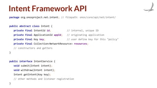 Intent Framework API
package org.onosproject.net.intent; // filepath: onos/core/api/net/intent/
public abstract class Intent {
private final IntentId id; // internal, unique ID
private final ApplicationId appId; // originating application
private final Key key; // user define key for this "policy"
private final Collection<NetworkResource> resources;
// constructors and getters
}
public interface IntentService {
void submit(Intent intent);
void withdraw(Intent intent);
Intent getIntent(Key key);
// other methods and listener registration
}
 